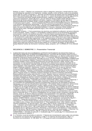 Realizar un mapa 1.- Realizar una comparación sobre a categorías, jerarquías y mental sobre los como
     las actividades se realizaban en el relaciones. modales. pasado y como se llevan a cabo en la actualidad
     (anexo pág. 50) Cuadro comparativo 2.- Recordar acontecimientos del pasado entre las habilidades de en
     forma oral y escrita (anexo pág. 54) la niñez y las de su 3.- Lectura de comprensión (anexo pág. presente.
     52) 4.- Estructuras del tiempo pasado simple afirmativa, negativa e interrogativa (anexo pág. 51) 5.-
     Lectura de comprensión (anexo pág. 52) 6.- Uso de verbos en tiempo pasado simple (lista de verbos) 7.-
     Estructuras del tiempo pasado progresivo afirmativa, negativa e interrogativa (anexo pág. 55) 8.-
     Relacionar/diferenciar el pasado simple y pasado progresivo, lectura (anexo pág. 56 y 57) 9.- Resolución
     de ejercicios (work in pairs) … Cierre Competencia(s) Producto(s) de Actividades Evaluación Genérica(s)
     y sus atributos Disciplinar(es) Aprendizaje 11. Se comunica en una Lectura de un texto Guía de
     observación 1.-Se integran los temas vistos mediante una COMPETENCIA: lengua extranjera modelo en
     base a los serie de preguntas que realizará el facilitador 4. Escucha, interpreta y emite mediante un
     discurso temas vistos. mensajes pertinentes lógico, oral o escrito, congruente con la situación
     comunicativa. 3
4.   en distintos contextos . 2. Se le proporciona a los alumnos una mediante la utilización de lectura referente
     al tema estudiado. medios, códigos y 3.-El facilitador modela la lectura con la herramientas apropiados.
     pronunciación correcta y los alumnos escuchan. 4.-Se lee el texto nuevamente pero por ATRIBUTO:
     oraciones, los cuales van repitiendo los alumnos después del facilitador. Identifica las ideas clave en un
     5.-Se proporciona a cada alumno una lectura texto o discurso oral e infiere breve que incluya obligaciones
     y conclusiones a partir de ellas sugerencias. 6.-Se organiza el grupo en tercias y se les pide que elaboren
     un número determinado de preguntas yes/no questions. 7.-El facilitador lee el texto completo por
     enunciados y el alumno repite después de el. 8.-El maestro solicita voluntarios para leer el texto. 9.-Se
     asigna como tarea que el alumno cubra el tema tratado en su cuaderno de trabajo. D) RECURSOS
     Equipo Material Fuentes de información Cartulinas, laptop, proyector. LET´S SPEED UP 3 H.Q. Mitchell
     4


     SECUENCIA 3 SEMESTRE 3 - Presentation Transcript

1. SUBSECRETARIA DE EDUCACIÓN MEDIA SUPERIOR INSTRUMENTO DE REGISTRO PARA LA
   SECUENCIA DIDÁCTICA1 A) IDENTIFICACIÓN Institución: COLEGIO DE ESTUDIOS CIENTÌFICOS Y
   TECNOLÒGICOS DEL ESTADO DE ZACATECAS Plantel: Profesor(es): L.C. Monica Lizette Gámez Varela
   Disciplina/ Enfermería Periodo de aplicación: 09/11-11/12 Módulo/ INGLES III Semestre: 3 Carrera: e
   Fecha: 01 de Noviembre Submódulo: Informática Duración en horas: 15 B) INTENCIONES FORMATIVAS
   Propósito de la secuencia didáctica: Propiciar el intercambio de experiencias relacionadas al tema de los
   auxiliares modales y futuro, propiciando situaciones que permitan escuchar, hablar, escribir y leer
   enunciados con las expresiones estudiadas, tomando como referencia las vivencias culturales de los
   estudiantes y la información obtenida mediante diversas actividades desarrolladas durante la secuencia.
   Tema integrador: Otras asignaturas, módulos o submódulos que trabajan el tema Componente básico
   Drogas Sintéticas integrador: Asignaturas, módulos y/o submódulos con los que se relaciona: Física,
   CTS y V, LEOyE Categorías: Espacio ( ) Energía ( ) Diversidad ( X ) Tiempo ( X ) Materia ( X ).
   Contenidos fácticos: Conceptos Fundamentales: Conceptos Subsidiarios: Aportes al mundo Logros •
   Sociales • Científicos • Tecnológicos Contenidos procedimentales: Presente perfecto 1er Condicional Be
   able to Presente simple Vs. Presente progresivo Adverbios de manera Contenidos actitudinales:
   Responsabilidad para realizar ejercicios por sí mismo. Respeto hacia sus compañeros y a su facilitador.
   Disciplina para comportarse en clase. Competencias genéricas y atributos: Escucha, interpreta y emite
   mensajes pertinentes en distintos contextos mediante la utilización de medios, códigos y herramientas
   apropiadas. ATRIBUTOS: Expresa ideas y conceptos mediante representaciones lingüísticas.
   Competencias disciplinares: 1 Aplicable para los tres componentes: básico, propedéutico y profesional. 1
2. Conoce aspectos elementales sobre el origen, desarrollo y riqueza de una lengua extranjera. C)
   ACTIVIDADES DE APRENDIZAJE Apertura Competencia(s) Producto(s) de Actividades Evaluación
   Genérica(s) y sus atributos Disciplinar(es) Aprendizaje 1.-El facilitador dará una explicación del los temas
   COMPETENCIA: Guía de observación a tratar y dará a conocer el tema 6.Argumenta un punto de
   Investigación de drogas Participación integrador.”Drogas sintéticas” vista en público de manera sintéticas
   3. Elige y practica estilos de vida precisa, coherente y 2.- El facilitador Preguntara al alumno que entiende
   saludables. creativa. por droga, concluyendo con un concepto general ATRIBUTO: 3.- El facilitador
   presentara al alumno un juego sobre drogas (presentación) Reconoce la actividad física como un medio
   para su desarrollo físico, 4.- El alumno investigará que son las drogas mental y sintéticas y ejemplo de las
   mismas. social. 5.- El alumno dará una conclusión de la presentación de la actividad 3. Desarrollo
   Competencia(s) Producto(s) de Actividades Evaluación Genérica(s) y sus atributos Disciplinar(es)
   Aprendizaje I.- PRESENTE PERFECTO 1.- Get the first – aid kit (Obtener el primer kit de primeros
   auxilios). COMPETENCIA: Lectura del diálogo en pares. Pág. 64 Vocabulario. (campamento) Pág. 64 1.
   Grammar 5 . Desarrolla innovaciones y 11. Se comunica en una Elaboración de una lista con
   -Participación a. Present Perfect Simple propone soluciones a problemas a lengua extranjera mediante
   sus metas a corto y a largo -Guía de observación 2. Time expressions (ever, never, before). partir de
   métodos establecidos. un discurso lógico, oral o plazo. Pág. 67 escrito, congruente con la 3. Have you
   ever…? situación comunicativa Cuadro comparativo entre las a. Has tú alguna vez…? ATRIBUTO:
   habilidades de la niñez y las 4. Talk in pairs about your experiences. de su presente. Pág. 67 Utiliza las
   tecnologías de la 5. Ejercicio de escritura. información y comunicación para Realizar un mapa mental 6.
   Ejercicio de lectura. Pág. 68 Procesar e interpretar información. sobre los condicionales. 7. Grammar: For,
   since 8. Ejercicio de pronunciación. Pág. 69. 9. Ejercicio de escuchar. Pág. 69 II.- PRIMERA
   CONDICIONAL 1. Animales en extinción 2. Vocabulario pág. 70 3. Lectura pág. 70 4. Entendimiento del
   primer condicional en español. 2
3. 5. 6. Periódico mural de animales en extinción. 7. Ejercicio de concientización para cuidar a los animales.
   8. Exposición por equipos de sus periódicos. 9. Pág. 71 10. Ejercicio de pronunciación. Pág 71 11.
   Escuchar una conversacón. III.- BE ABLE TO 1. En equipo de cuatro se analizarán ilustraciones
 