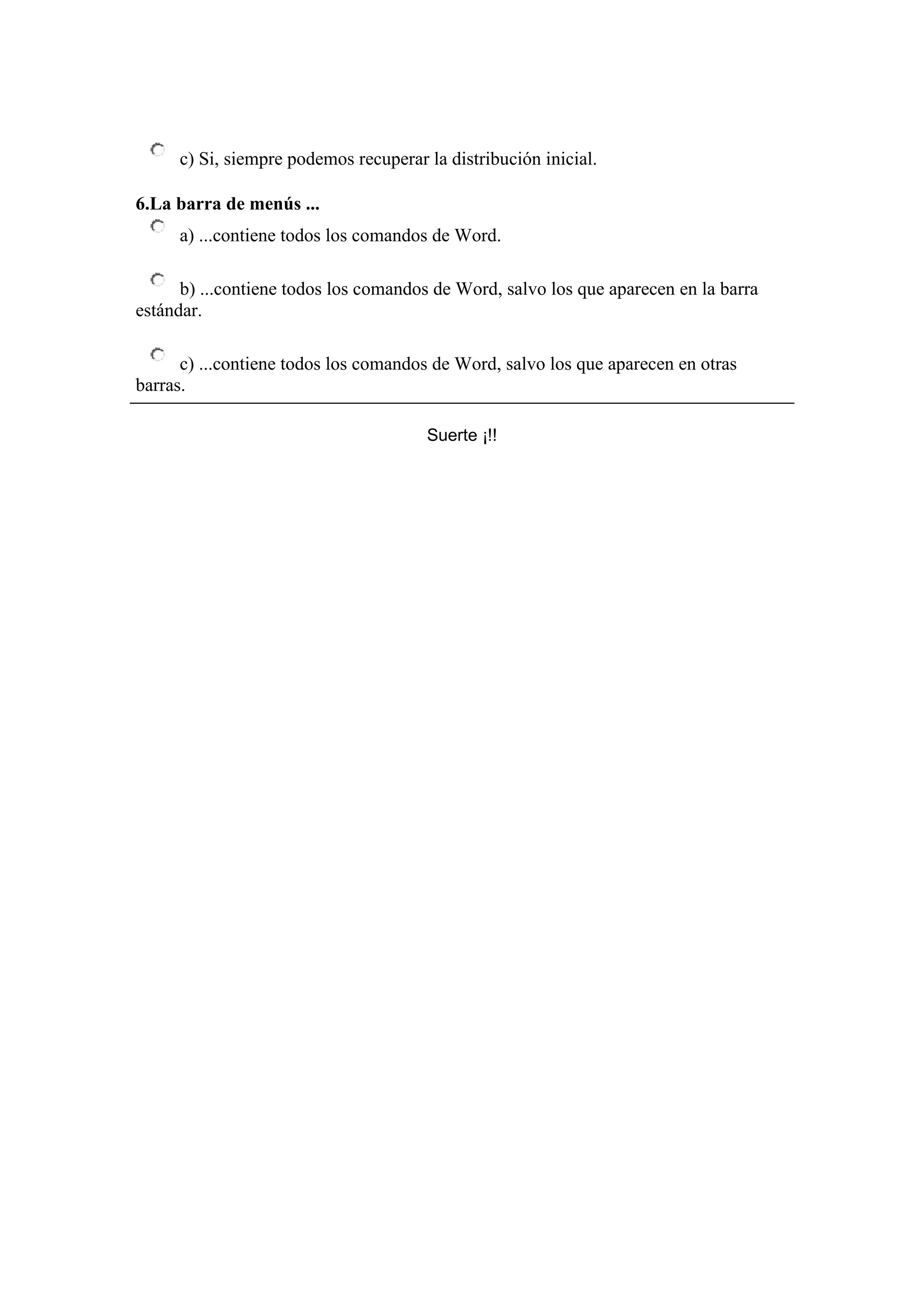 c) Si, siempre podemos recuperar la distribución inicial.

6.La barra de menús ...
     a) ...contiene todos los comandos de Word.

      b) ...contiene todos los comandos de Word, salvo los que aparecen en la barra
estándar.

      c) ...contiene todos los comandos de Word, salvo los que aparecen en otras
barras.

                                      Suerte ¡!!
 
