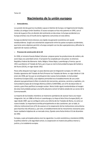 Tema 14


                  Nacimiento de la unión europea
o   Antecedentes.

La sucesión de dos guerras mundiales supuso el declive de Europa y la hegemonía de Estados
Unidos y la antigua Unión Soviética. El ocaso europeo se hizo más patente en 1945, con el
inicio de la guerra fría y la división del continente en dos áreas: la Europa occidental y La
Europa oriental, tras el triunfo de los regímenes comunistas en esta última.

Europa occidental inició entonces una rápida recuperación económica con ayuda
estadounidense. Surgió una voluntad de cooperación entre los países europeos occidentales,
que tenía como objetivos permitir a Europa competir con las dos superpotencias y dificultar la
aparición de nuevos conflictos.

o   Procesos de construcción de la UE

En 1950, el ministro francés Robert Schuman propuso poner las producciones de carbón y de
acero bajo una autoridad común. El proyecto fue aceptado por seis países: la entonces
República Federal de Alemania. Italia. Bélgica. Países Bajos, Luxemburgo y Francia, que en
1951 suscribieron el Tratado de París, por el que se creó la Comunidad Europea del Carbón y
del Acero (CECA), en vigor desde 1952.

Pocos años después tuvo lugar un paso decisivo para la integración europea. En 1957, los
Estados signatarios del Tratado de París firmaron los Tratados de Roma. en vigor desde el 1 de
enero de 1958, por los que se constituyeron dos nuevas Comunidades: la Comunidad
Económica Europea (CEE), cuyo objetivo primordial era el establecimiento de una unión
aduanen que garantizase la libre circulación de mercancías, personas, servicios y capitales, y la
Comunidad Europea de la Energía Atómica (CEEA o EURATOM), con el fin de desarrollar en
común y para fines pacíficos la energía nuclear. Reino Unido siguió manteniéndose al margen
de estas Comunidades porque una tarifa aduanera común le habría aislado de sus socios de la
Commonwealth.

La mayoría de los Estados miembros se mostraron partidarios de avanzar hacia una mayor
integración. Así, en 1986 se firmó en Luxemburgo y La Haya el Acta Única Europea (AUE), en
vigor desde 1987, que se configuró como una reforma de los Tratados de Roma, no como un
nuevo tratado. Su importancia estriba principalmente en dos cuestiones: por un lado, la
reforma institucional (con el fin de avanzar en la cooperación de las instituciones comunitarias
para hacerlas más eficaces); y, por otro, el establecimiento de los mecanismos necesarios para
hacer realidad el objetivo de un mercado único, fijando como fecha límite el 31 de diciembre
de 1992.

Europea, cuyos principales pilares eran los siguientes: la unión económica y monetaria (UEM),
la política exterior y de seguridad común, la cooperación en materia de política interior y
justicia, y la ciudadanía europea.
 