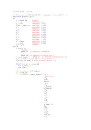 Llamada desde la custom.

/* Formatted on 2012/05/30 12:15 (Formatter Plus v4.8.8) */
PROCEDURE poxpoepo_mail
IS
   v_request_id      NUMBER;
   v_level           VARCHAR2 (2);
   v_asunto          VARCHAR2 (250);
   v_email_destino   VARCHAR2 (250);
   v_c1              VARCHAR2 (250);
   v_c2              VARCHAR2 (250);
   v_c3              VARCHAR2 (250);
   v_c4              VARCHAR2 (250);
   v_c5              VARCHAR2 (250);
   v_c6              VARCHAR2 (250);
   v_c7              VARCHAR2 (250);
   v_c8              VARCHAR2 (250);
   v_fichero         VARCHAR2 (250);
   v_pedido          VARCHAR2 (250);
   v_user_id         NUMBER;
BEGIN
   v_asunto :=
         'Pedido '
      || NAME_IN ('PO_HEADERS.SEGMENT1')
      || '.'
      || NAME_IN ('PO_HEADERS.REVISION_NUM');
   v_email_destino := NAME_IN ('PO_APPROVE.EMAIL_ADDRESS');
   v_c1 := 'DX: Informe Impresión de Pedidos';
   v_pedido := NAME_IN ('PO_HEADERS.SEGMENT1');

   SELECT fnd_global.user_id
     INTO v_user_id
     FROM DUAL;

   fnd_concurrent.init_request;
   v_request_id :=
      fnd_request.submit_request ('PO',
                                  'XXPOPEDX',
                                  '',
                                  NULL,
                                  FALSE,
                                  'R',
                                  '',
                                  v_pedido,
                                  v_pedido,
                                  '',
                                  '',
                                  '',
                                  '',
                                  '',
                                  '',
                                  'Y',
                                  '',
                                  v_user_id,
                                  2,
                                  'N',
                                  '',
                                  'Y',
                                  'N',
                                  CHR (0),
                                  '',
 