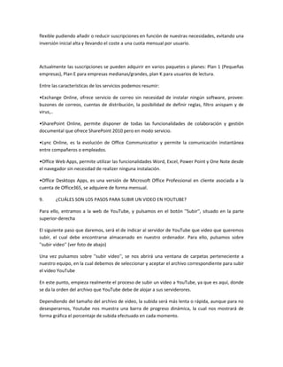 flexible pudiendo añadir o reducir suscripciones en función de nuestras necesidades, evitando una
inversión inicial alta y llevando el coste a una cuota mensual por usuario.



Actualmente las suscripciones se pueden adquirir en varios paquetes o planes: Plan 1 (Pequeñas
empresas), Plan E para empresas medianas/grandes, plan K para usuarios de lectura.

Entre las características de los servicios podemos resumir:

•Exchange Online, ofrece servicio de correo sin necesidad de instalar ningún software, provee:
buzones de correos, cuentas de distribución, la posibilidad de definir reglas, filtro anispam y de
virus,..

•SharePoint Online, permite disponer de todas las funcionalidades de colaboración y gestión
documental que ofrece SharePoint 2010 pero en modo servicio.

•Lync Online, es la evolución de Office Communicatior y permite la comunicación instantánea
entre compañeros o empleados.

•Office Web Apps, permite utilizar las funcionalidades Word, Excel, Power Point y One Note desde
el navegador sin necesidad de realizer ninguna instalación.

•Office Desktops Apps, es una versión de Microsoft Office Professional en cliente asociada a la
cuenta de Office365, se adquiere de forma mensual.

9.      ¿CUÁLES SON LOS PASOS PARA SUBIR UN VIDEO EN YOUTUBE?

Para ello, entramos a la web de YouTube, y pulsamos en el botón ''Subir'', situado en la parte
superior-derecha

El siguiente paso que daremos, será el de indicar al servidor de YouTube que video que queremos
subir, el cual debe encontrarse almacenado en nuestro ordenador. Para ello, pulsamos sobre
''subir video'' (ver foto de abajo)

Una vez pulsamos sobre ''subir video'', se nos abrirá una ventana de carpetas perteneciente a
nuestro equipo, en la cual debemos de seleccionar y aceptar el archivo correspondiente para subir
el video YouTube

En este punto, empieza realmente el proceso de subir un video a YouTube, ya que es aquí, donde
se da la orden del archivo que YouTube debe de alojar a sus serviderores.

Dependiendo del tamaño del archivo de video, la subida será más lenta o rápida, aunque para no
desesperarnos, Youtube nos muestra una barra de progreso dinámica, la cual nos mostrará de
forma gráfica el porcentaje de subida efectuado en cada momento.
 