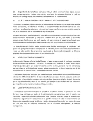 10.    Dependiendo del tamaño del archivo de video, la subida será más lenta o rápida, aunque
para no desesperarnos, Youtube nos muestra una barra de progreso dinámica, la cual nos
mostrará de forma gráfica el porcentaje de subida efectuado en cada momento.

11.     ¿CUÁLES SON LAS PRINCIPALES REDES SOCIALES Y SUS CARACTERÍSTICAS?

En las redes sociales en Internet tenemos la posibilidad de interactuar con otras personas aunque
no las conozcamos, el sistema es abierto y se va construyendo obviamente con lo que cada
suscripto a la red aporta, cada nuevo miembro que ingresa transforma al grupo en otro nuevo. La
red no es lo mismo si uno de sus miembros deja de ser parte.

Intervenir en una red social empieza por hallar allí otros con quienes compartir nuestros intereses,
preocupaciones o necesidades y aunque no sucediera más que eso, eso mismo ya es mucho
porque rompe el aislamiento que suele aquejar a la gran mayoría de las personas, lo cual suele
manifestarse en retraimiento y otras veces en excesiva vida social sin afectos comprometidos.

Las redes sociales en Internet suelen posibilitar que pluridad y comunidad se conjuguen y allí
quizás esté gran parte de toda la energía que le da vida a los grupos humanos que conforman esas
redes. Las redes sociales dan al anónimo popularidad, al discriminado integración, al diferente
igualdad, al malhumorado educación y así muchas cosas más.

12.     ¿QUÉ ES UN COMMUNITY MANAGER?

Un Community Manager o Social Media Manager es la persona encargada de gestionar, construir y
moderar comunidades en torno a una marca en Internet. Esta profesión se perfila dentro de las
empresas que descubren que las conversaciones sociales en línea, son cada vez más relevantes y
que necesitan un profesional que conozca sobre comunicación en línea, haciendo uso de los
nuevos canales de comunicación a través de herramientas sociales.

El documento escrito por 4 autores que reflexionó sobre la importancia de las conversaciones en
Internet fue el Manifiesto del tren de claves (ClueTrain) que expone 95 tesis, las cuales pretenden
comprender el futuro de las empresas ante internet. Este documento 10 años después demuestra
que lo expuesto entonces, ahora es una realidad, por ejemplo la tesis número 40: “Las compañías
que no pertenecen a una comunidad de diálogo, morirán”.

13.     ¿QUÉ ES UN RECORD MANAGER?

La sucesión de escándalos financieros en los USA en los últimos tiempos ha provocado una serie
de leyes muy estrictas por parte de la administración norteamericana con el objetivo de
regularizar y hacer transparente la información fiscal, contable, financiera y legal de las empresas.
Esta estricta regularización y la necesidad de las grandes empresas de saber en todo momento qué
documentos les pueden causar problemas y poder destruirlos eficazmente, han puesto de moda
en USA otro tipo de software relacionado con el Document Management, el eRecord
Management.
 