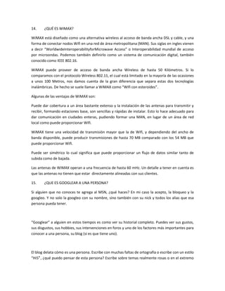14.    ¿QUÉ ES WIMAX?

WiMAX está diseñado como una alternativa wíreless al acceso de banda ancha DSL y cable, y una
forma de conectar nodos Wifi en una red de área metropolitana (MAN). Sus siglas en ingles vienen
a decir “WorldwideInteroperabilityforMicrowave Access” o Interoperabilidad mundial de acceso
por microondas. Podemos también definirlo como un sistema de comunicación digital, también
conocido como IEEE 802.16.

WiMAX puede proveer de acceso de banda ancha Wíreless de hasta 50 Kilómetros. Si lo
comparamos con el protocolo Wíreless 802.11, el cual está limitado en la mayoría de las ocasiones
a unos 100 Metros, nos damos cuenta de la gran diferencia que separa estas dos tecnologías
inalámbricas. De hecho se suele llamar a WiMAX como “Wifi con esteroides”.

Algunas de las ventajas de WiMAX son:

Puede dar cobertura a un área bastante extenso y la instalación de las antenas para transmitir y
recibir, formando estaciones base, son sencillas y rápidas de instalar. Esto lo hace adecuado para
dar comunicación en ciudades enteras, pudiendo formar una MAN, en lugar de un área de red
local como puede proporcionar Wifi.

WiMAX tiene una velocidad de transmisión mayor que la de Wifi, y dependiendo del ancho de
banda disponible, puede producir transmisiones de hasta 70 MB comparado con los 54 MB que
puede proporcionar Wifi.

Puede ser simétrico lo cual significa que puede proporcionar un flujo de datos similar tanto de
subida como de bajada.

Las antenas de WiMAX operan a una frecuencia de hasta 60 mHz. Un detalle a tener en cuenta es
que las antenas no tienen que estar directamente alineadas con sus clientes.

15.    ¿QUE ES GOOGLEAR A UNA PERSONA?

Si alguien que no conoces te agrega al MSN, ¿qué haces? En mi caso la acepto, la bloqueo y la
googleo. Y no solo la googleo con su nombre, sino también con su nick y todos los alias que esa
persona pueda tener.



“Googlear” a alguien en estos tiempos es como ver su historial completo. Puedes ver sus gustos,
sus disgustos, sus hobbies, sus intervenciones en foros y uno de los factores más importantes para
conocer a una persona, su blog (si es que tiene uno).



El blog delata cómo es una persona. Escribe con muchas faltas de ortografía o escribe con un estilo
“Hi5″ , ¿qué puedo pensar de esta persona? Escribe sobre temas realmente rosas o en el extremo
 