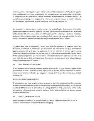 contrario, darks a más no poder y para colmo su blog está lleno de cosas extrañas. Punto a parte
es el caso de que la chica tiene un videoblog. Con esto ya tenemos una personalidad casi definida.
Si bien podría ser una oportunidad para dar a concer al mundo una visión totalmente distinta a la
verdadera, un videoblog en un blog personal es la manera en que la persona se muestra tal como
es. Se puede ver si es nerviosa, agitada, inteligente, aburrida, extrovertida, etc.



Los historiales en internet duran mucho, siempre hay probabilidades de encontrar información
sobre la persona que queremos googlear. Opciones algo más específicas son buscar a la persona
en Facebook o Hi5. Si las personas no han delimitado su perfil a sus amigos o personas conocidas,
podremos obtener la información que necesitamos de la manera más ordenada posible. Por Dios,
si hasta nos ordenan la edad, el estado civil, el lugar de nacimiento, música favorita…



¿Es válido este tipo de búsqueda? ¿Somos unos obsesivo-psicópatas si hacemos esto? No.
Buscamos en internet la información que requerimos. Es como tener una guía de teléfonos
gigante, desordenada y de paso nos podemos divertir un rato con el reto de lograr nuestro
cometido. Otra es la respuesta si lo que hacemos es tener una carpeta dedicada con los datos,
fechas y demás de personas que no conocemos, e incluso tener carpetas separadas con fotos para
cada parte del cuerpo de la víctima persona. Así empiezan los asesinos en serie, así que hay que
tener cuidado de no caer en excesos.

16.    ¿QUÉ SON LAS TUIT HISTORIAS?

El arte de contar micro-historias no es tan sencillo ni tan común. En estos tiempos rápidos donde
predomina el internet y las redes sociales, Pepe Farfán, un escritor peruano emprendió el desafío:
contar micro-historias en Twitter que traigan un mensaje de reflexión. Bienvenidas sean las Tuit
Historias [TH].

ANTECEDENTES DE UNA BUENA IDEA

Si bien es cierto que crear un género literario propio de las redes sociales es una idea novedosa,
existen algunos antecedentes en los microrrelatos del español Francisco Rodríguez, el concurso de
cuentos de 140 caracteres de la Biblioteca de Santiago de Chile el 2010, un concurso similar hecho
en Argentina y finalmente otro concurso hecho en Rusia. Todas iniciativas muy buenas aunque
sólo fueron temporales.

17.    ¿QUÉ ES UN TRENDING TOPIC?

palabras clave más usadas en un momento dado en Twitter. Las keywords de moda, lo que se
cuece en el momento en la herramienta de microblogging.
 