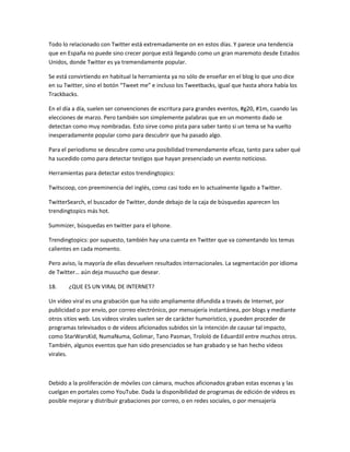 Todo lo relacionado con Twitter está extremadamente on en estos días. Y parece una tendencia
que en España no puede sino crecer porque está llegando como un gran maremoto desde Estados
Unidos, donde Twitter es ya tremendamente popular.

Se está convirtiendo en habitual la herramienta ya no sólo de enseñar en el blog lo que uno dice
en su Twitter, sino el botón “Tweet me” e incluso los Tweetbacks, igual que hasta ahora había los
Trackbacks.

En el día a día, suelen ser convenciones de escritura para grandes eventos, #g20, #1m, cuando las
elecciones de marzo. Pero también son simplemente palabras que en un momento dado se
detectan como muy nombradas. Esto sirve como pista para saber tanto si un tema se ha vuelto
inesperadamente popular como para descubrir que ha pasado algo.

Para el periodismo se descubre como una posibilidad tremendamente eficaz, tanto para saber qué
ha sucedido como para detectar testigos que hayan presenciado un evento noticioso.

Herramientas para detectar estos trendingtopics:

Twitscoop, con preeminencia del inglés, como casi todo en lo actualmente ligado a Twitter.

TwitterSearch, el buscador de Twitter, donde debajo de la caja de búsquedas aparecen los
trendingtopics más hot.

Summizer, búsquedas en twitter para el Iphone.

Trendingtopics: por supuesto, también hay una cuenta en Twitter que va comentando los temas
calientes en cada momento.

Pero aviso, la mayoría de ellas devuelven resultados internacionales. La segmentación por idioma
de Twitter… aún deja muuucho que desear.

18.    ¿QUE ES UN VIRAL DE INTERNET?

Un video viral es una grabación que ha sido ampliamente difundida a través de Internet, por
publicidad o por envío, por correo electrónico, por mensajería instantánea, por blogs y mediante
otros sitios web. Los videos virales suelen ser de carácter humorístico, y pueden proceder de
programas televisados o de videos aficionados subidos sin la intención de causar tal impacto,
como StarWarsKid, NumaNuma, Golimar, Tano Pasman, Trololó de EduardJil entre muchos otros.
También, algunos eventos que han sido presenciados se han grabado y se han hecho videos
virales.



Debido a la proliferación de móviles con cámara, muchos aficionados graban estas escenas y las
cuelgan en portales como YouTube. Dada la disponibilidad de programas de edición de videos es
posible mejorar y distribuir grabaciones por correo, o en redes sociales, o por mensajería
 