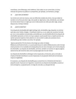 instantánea, como Whatsapp, entre teléfonos. Estos videos no son comerciales y la única
intención de quienes los publican es compartirlos, por ejemplo, con familiares y amigos.

19.    ¿QUE SON LOS MEMES?

Los memes son como las muecas, caras con diferentes estados de animos, mas que nadas las
escriben en los foros para decir algo, esto puede ser algo bueno, malo, ofendiendo, casi siempre
los memes tienen frases en ingles que casi en toda ocasion son utiles para decir algo, aunque
despues de un tiempo molestan

20.    ¿QUÉ ES HASHTAG?

Una etiqueta de almohadilla (del inglés hashtag, hash, almohadilla y tag, etiqueta), en servicios
web tales como Twitter, Google+, FriendFeed o identi.ca, es una cadena de caracteres formada
por una o varias palabras concatenadas y precedidas por una almohadilla (#).[1] Una etiqueta de
almohadilla representa un tema en el que cualquier usuario puede hacer un aporte y/o dar una
opinión personal respecto al tema abierto con solo escribir la cadena de caracteres tras la
almohadilla que dan nombre a ese tema. Por ejemplo:

Apenas aproveché el fin de semana y hoy tengo que volver al trabajo.
#OdioLosLunesPosteriormente, un usuario podrá buscar la cadena #OdioLosLunes y este mensaje
estará presente en los resultados de la búsqueda junto con otros mensajes con la misma etiqueta
de almohadilla. Las etiquetas de almohadilla, asimismo, también se muestran en algunas páginas
web de temas del momento tales como la propia página de inicio de Twitter.

Las etiqueta de almohadilla no distinguen entre mayúsculas y minúsculas, pero a menudo se
emplea el llamado CamelCase (o uso de mayúsculas en una posición distinta de la inicial) para
mejorar la legibilidad.

En ocasiones, una etiqueta de almohadilla pasa a convertirse en un fenómeno de Internet a
pequeña escala. El proceso es el siguiente: creación de una etiqueta de almohadilla a raíz de un
tema emergente, su popularización a lo largo de unos días y su desaparición.[2]
 