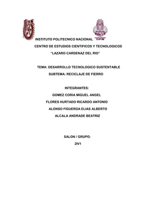 INSTITUTO POLITECNICO NACIONAL

CENTRO DE ESTUDIOS CIENTIFICOS Y TECNOLOGICOS

        “LAZARO CARDENAZ DEL RIO”



 TEMA: DESARROLLO TECNOLOGICO SUSTENTABLE

       SUBTEMA: RECICLAJE DE FIERRO



               INTEGRANTES:

         GOMEZ CORIA MIGUEL ANGEL

     FLORES HURTADO RICARDO ANTONIO

       ALONSO FIGUEROA ELIAS ALBERTO

          ALCALA ANDRADE BEATRIZ




               SALON / GRUPO:

                    2IV1
 