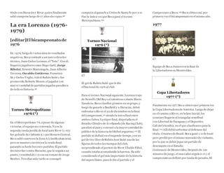 título con Huracán y River,quien finalmente
salió campeón luego de 17 años sin copas.98
La era Lorenzo (1976-
1979)
[editar]El bicampeonato de
1976
En 1976, luego de varios años de resultados
negativos, Boca contrató a un nuevo director
técnico, Juan Carlos Lorenzo, el "Toto". Con él,
llegaron jugadores como Hugo Gatti, Jorge
Ribolzi, Ernesto Mastrángelo,Juan Alberto
Taverna, Osvaldo Gutiérrez, Francisco
Sá y Carlos Veglio, volvió Rubén Suñé y fue
promovido Roberto Mouzo, el jugador con
mayor cantidad de partidos jugados paraBoca
de toda su historia.99
Torneo Metropolitano
1976 (*)
En el Metropolitano '76,a pesar de algunas
victorias, el equipo no convencía. Ya en la
segunda rueda perdió de local ante River (1-0) y
fue goleado de visitante 5-1 porRosario Central.
Boca salió cuarto en la Zona A (clasificaban seis),
pero se mantuvo invicto en la ronda final,
ganando ocho de los once partidos.El partido
decisivo fue contra Huracán, que lo seguía a un
punto, venciéndolo 1-0 con un remate de Jorge
Benítez. Tres días más tarde se consagró
campeón al ganarle a Unión de Santa Fe por 2-0.
Fue la única vez que Boca ganó el torneo
Metropolitano.100
Torneo Nacional
1976 (*)
El gol de Rubén Suñé que le dio
elNacional de 1976 al club
Para el torneo Nacional siguiente, Lorenzo trajo
de Newell's Old Boys al talentoso volante Mario
Zanabria. Boca clasificó primero en su grupo,y
luego de ganarle a Banfield y a Huracán, debió
enfrentar a River el 22 de diciembre en la final
del campeonato,101 siendo la única final entre
ambos clubes. La súper final, disputada en el
Estadio Cilindro de Avellaneda (de Racing Club),
paralizó al país y convocó a la mayorcantidad de
público de la historia del fútbol argentino.102 El
partido se definió en el segundo tiempo,con un
gol de tiro libre deRubén José Suñé una de las
figuras de todos los tiempos del club,
sorprendiendo al portero de River Ubaldo Fillol,
cuando estaba acomodando la barrera. Ha sido
considerado el gol más importante de la historia
del superclásico,pues le dio el partido y el
Campeonato a Boca.103 Boca obtuvo así, por
primera vez el bicampeonato en el mismo año.
1977
Equipo de Boca Juniors en la final de
la Libertadores en Montevideo
Copa Libertadores
1977 (*)
Finalmente en 1977 Boca obtuvo por primera vez
la Copa Libertadoresde América. Luego de dejar
en el camino a River, en la fase inicial, los
xeneizes llegaron al triangular semifinal
con Libertad de Paraguay y el Deportivo
Cali deColombia, en el que clasificaron para la
final.104 Allí debió enfrentar al defensor del
título, Cruzeiro de Brasil. Boca ganó 1-0 de local
pero perdió por el mismo marcadorde visitante,
por lo que se debió jugar un partido de
desempate en el Estadio
Centenario de Montevideo. Después de 120
minutos de juego, el marcador seguía 0-0 y el
campeonato se definió por tanda de penales. El
 