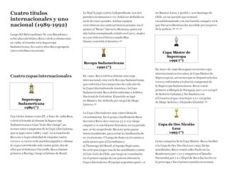 Cuatro títulos
internacionales y uno
nacional (1989-1992)
Luego del Metropolitano '81 con Maradona y
ocho años sin títulos,Boca volvió a obteneruno
en 1989, al triunfar en la Supercopa
Sudamericana. En cuatro años Boca agregaría
cinco estrellas a su escudo.
Cuatro copas internacionales
Supercopa
Sudamericana
1989 (*)
Con Carlos Aimar como DT, a fines de 1989 Boca
volvió al triunfo al obtener la Supercopa
Sudamericana o Copa "João Havelange", un
torneo entre campeones de la Copa Libertadores,
que se jugó entre 1988 y 1997. La actuación de
Boca tuvo la peculiaridad de empatar cuatro
veces 0-0, en los ocho partidos jugados y obtener
la copa convirtiendo solo cuatro goles, dos de
ellos por el defensor Cucciuffo. Boca eliminó
primero a Racing y luego a Grêmio de Brasil.
La final la jugó contra Independiente.Los dos
partidos terminaron 0-0 y debió ser definido en
serie de cinco penales.Ambos equipos
convirtieron sus cuatro primeros penales;en el
quinto el "Mono" Navarro Montoya, quien ese
año había reemplazado a Gatti en el arco, atajó y
se convirtió en el héroe cuando Blas
Giunta convirtió el decisivo.126
Recopa Sudamericana
1990 (*)
En 1990, Boca volvió a obtener una copa
internacional, esta vez la Recopa Sudamericana,
que enfrenta a los campeones de cada año de
la Copa Libertadoresde América y la Copa
Sudamericana. Boca debió enfrentar a Atlético
Nacional de Colombia. El partido se jugó
en Miami y fue definido por un gol de Diego
Latorre.127
La Copa Libertadores 1991 estuvo llena de
circunstancias. En el grupo clasificatorio Boca
derrotó a River dos veces (4-3 y 2-0) y luego
empató 0-0 con Oriente Petrolero, en un partido
que, se ha sospechado, Bocano quiso ganar
intencionalmente, para evitar la clasificación de
su rival eterno.128 Luego de dejar en el camino a
nada menos que al Corinthians y
al Flamengo del Brasil, el equipo llegó como
favorito para jugar una de las semifinales contra
el Colo-Colo de Chile, que luego se constituiría
en el primer equipo de ese país en obtener la
Copa Libertadores.El equipo argentino ganó 1-0
en Buenos Aires, y perdió 1-3en Santiago de
Chile, en un partido que terminó
escandalosamente con una batalla campal y en la
que Navarro Montoya fue mordido porun perro
de la policía.129 130 131
Copa Máster de
Supercopa
1992 (*)
En mayo de 1992 Boca ganó su tercera copa
internacional en tres años, la Copa Master de
Supercopa 92,un torneo que se disputó solo dos
veces y enfrentaba a todos los campeones de
la Supercopa Sudamericana. Bocavenció
primero a Olimpia de Paraguay por 1 a 0 con gol
de Roberto Cabañas y fue finalista con
el Cruzeiro al que venció por 2 a 1 con goles
de Diego Soñora y Alejandro Giuntini.132
Copa de Oro Nicolás
Leoz
1993 (*)
Como campeón de la Copa Master, Boca clasificó
a la Copa de Oro Nicolás Leoz 1993. En las
semifinales, Boca venció a São Paulo en La
Bombonera por 1 a 0 y empató en el Estadio
Pacaembú por 1 a 1 (El gol de Boca fue hecho en
la prórroga y fue el primer partido en torneos
 