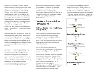 en Asunción contraCerro Porteño, luego de
haber empatado en Buenos Aires. Benítez buscó
apoyó en una relación más horizontal con los
jugadores,liderados por el regresadoMartín
Palermo, Carlos Tévez y Guillermo Barros
Schelotto. Contra todos los pronósticos, Boca
ganó el partido, una vez más en una definición
por penales, elevando la moral del plantel y de
los simpatizantes.Luego de eso,Boca eliminó
al Internacional de Porto Alegre para terminar
ganando por primera vez la copa en Buenos
Aires, el 17 de diciembre, contra
el Bolivar de Bolivia, con dos goles de Palermo
(su gol Nº 100 en Boca) y Tévez (último partido
en Boca).192
En triunfo en la Copa Sudamericana, llevó a los
dirigentes a confirmar al "Chino" Benítez como
entrenador en 2005, año importante porque se
cumplía el Centenario de Boca.La prioridad era
obtener la Copa Libertadores de ese año. En la
primera ronda Boca terminó primero en el grupo
y en los octavos de final venció a Junior de
Colombia.
En cuartos de final Boca visitó a las Chivas de
Guadalajara, cayendo 4-0. El partido de vuelta
terminó empatado y Boca resultó eliminado.
Durante el transcurso del partido el árbitro
expulsó a Martín Palermo (BJ) y Adolfo Bautista
(CG), y cuando éste último se retiraba del campo
de juego, Benítez escupió frente a las cámaras al
jugador del Chivas. Frente al escándalo
internacional la dirigencia de Boca decidió
inmediatamente despedir a Benítez.193
El rendimiento de Boca también fue bajo en
el Clausura 2005 al punto de no alcanzara
clasificar para la Copa Libertadores
2006,194 hecho que fue vivido porlos
simpatizantes como una frustración especial,por
tratarse del semestre del festejo del centenario
del club, celebrado bajo el término
"Xentenario".195
Cuatro años de éxitos
(2005-2008)
El Coco Basile y su efectividad
(2005-2006)
Luego del bochornoso final de Benítez, todo
indicaba que sería contratado Julio César
Falcioni, favorito de los hinchas para hacerse
cargo del equipo.196Cuando Macri se aprestaba a
cerrar el trato, Maradona intervino,declarando
públicamente queBoca tenía que contratar
a Alfio "Coco" Basile:
Para mí, Boca necesita un técnico con
experiencia y personalidad,que sepa manejar un
grupo con tantas figuras. Y ese es Basile.196
La intervención pública de Maradona bloqueó la
contratación de Falcioni y llevó a la de Basile,
quien asumió como el nuevo DTel 28 de junio.
Basile había sido uno de los grandes futbolistas
argentinos en las décadas del 60 y del 70,
integrando dos famosos equipos:
el Racing campeón mundial "de José"Pizzutti, y
el Huracán campeón argentino del 74. Como
técnico había tenido una extensa carrera
dirigiendo entre otros a Rosario Central,
Racing, San Lorenzo, Vélez, el América de
México, Nacional de Montevideo y el Atlético de
Madrid, así como la Selección de fútbol de
Argentina bicampeona de América (1991 y 1993)
y en la Copa Mundial de Fútbol de 1994,en la
que Maradona fue sancionado por doping.196
Torneo Apertura
2005 (*)
Recopa Sudamericana
2005 (*)
Copa Sudamericana
2005 (*)
Torneo Clausura
2006 (*)
Recopa Sudamericana
2006 (*)
 