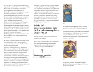 en 1913.5En 1919 hubo un cisma en la entidad
organizadora,realizándose dos torneos paralelos
hasta 1926. Boca permaneció en la ahora
renombrada Asociación Argentina de
Football30 con otros cinco equipos, en tanto que
los restantes catorce se asociaron en
laAsociación Amateurde Football.31 32 El torneo
de 1919 de la Asociación Argentina se inició con
los seis equipos que permanecieron en ella
(Boca, Huracán, Estudiantes de La
Plata, Porteño, 'Eureka y Sportivo Almagro),
pero fue interrumpido debido a las graves
irregularidades que se registraron en el mismo,
declarándose ganador a Boca debido al hecho de
que había sacado una diferenciaindescontable
sobre los demás equipos.33 32 Por su parte, en el
torneo de la Asocación Amateur
fue Racing quien se consagró campeón ese año.
En 1920 Boca y River fueron campeones en
ambas ligas.34
El equipo volvería a ganar los torneos de su liga
correspondientes a 1923, 1924y 1926 (los
campeones de la otra en esos años fueron San
Lorenzo, nuevamente San
Lorenzo e Independiente) y en 1930 ganó su
primer torneo unificado, el último jugado porel
club como amateur, poruna buena diferencia
ante los demás, jugando 35 partidos (de los
cuales ganó 29, empató 3 y perdió 3),
consiguiendo 61 puntos y marcando 113 goles a
favor y 33 en contra.35 En esos años Boca se
consolidó como uno de los clubes más populares
del país,36 con figuras como el portero Américo
Tesoriere ("la Gloria"),37 deportista ejemplar e
ídolo sudamericano,38 Pedro Calomino, inventor
de "la bicicleta"y primer gran ídolo
boquense,39 Alfredo Garasini, su primergoleador
y jugador polifuncional quellegó a jugar en las
once posiciones y sertécnico en el bicampeonato
1943-1944,40 Roberto Cherro quejugaría hasta
1938, convirtiendo 221 goles en 305
partidos,segundo máximo goleador de la historia
de Boca,41 y Domingo Tarasconi, otro de los
grandes goleadores xeneizes poraquellos años
quien fue 3 veces máximo goleadorde la liga
(en 1922, 1923y 1927) y fue el máximo goleador
del club en la era amateur.42
Inicio del
profesionalismo: seis
de los primeros quince
(1931-1944)
Artículo principal: Campeonato de Primera
División (1931 - 1966).
Boca y River, con seis títulos cada uno,ganaron
doce de los primeros quincecampeonatos
argentinos (los otros tres fueron paraSan
Lorenzo y dos veces Independiente).
Campeonato argentino
1931 (*)
El paraguayoDelfín Benítez Cáceres, máximo
goleador extranjero de la historia (115 goles).
Boca ganó el primer campeonato profesional del
fútbol argentino, realizado en 1931 con 50 pts.
seguido de San Lorenzocon 45. En ese
campeonato el equipo jugó 34 partidos, ganó 22,
empató 6 y perdió 6.
Francisco Varallo, 2º máximo goleador del
profesionalismo (194 goles);jugadorclave para
los primeros títulos.
 