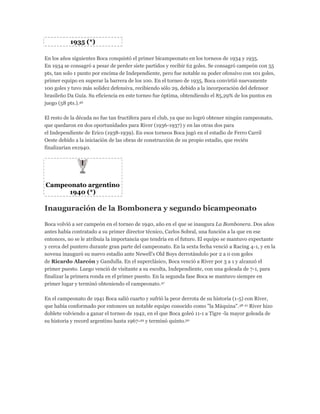 1935 (*)
En los años siguientes Boca conquistó el primer bicampeonato en los torneos de 1934 y 1935.
En 1934 se consagró a pesar de perder siete partidos y recibir 62 goles. Se consagró campeón con 55
pts, tan solo 1 punto por encima de Independiente, pero fue notable su poder ofensivo con 101 goles,
primer equipo en superar la barrera de los 100. En el torneo de 1935, Boca convirtió nuevamente
100 goles y tuvo más solidez defensiva, recibiendo sólo 29, debido a la incorporación del defensor
brasileño Da Guía. Su eficiencia en este torneo fue óptima, obtendiendo el 85,29% de los puntos en
juego (58 pts.).46
El resto de la década no fue tan fructífera para el club, ya que no logró obtener ningún campeonato,
que quedaron en dos oportunidades para River (1936-1937) y en las otras dos para
el Independiente de Erico (1938-1939). En esos torneos Boca jugó en el estadio de Ferro Carril
Oeste debido a la iniciación de las obras de construcción de su propio estadio, que recién
finalizarían en1940.
Campeonato argentino
1940 (*)
Inauguración de la Bombonera y segundo bicampeonato
Boca volvió a ser campeón en el torneo de 1940, año en el que se inaugura La Bombonera. Dos años
antes había contratado a su primer director técnico, Carlos Sobral, una función a la que en ese
entonces, no se le atribuía la importancia que tendría en el futuro. El equipo se mantuvo expectante
y cerca del puntero durante gran parte del campeonato. En la sexta fecha venció a Racing 4-1, y en la
novena inauguró su nuevo estadio ante Newell's Old Boys derrotándolo por 2 a 0 con goles
de Ricardo Alarcón y Gandulla. En el superclásico, Boca venció a River por 3 a 1 y alcanzó el
primer puesto. Luego venció de visitante a su escolta, Independiente, con una goleada de 7-1, para
finalizar la primera ronda en el primer puesto. En la segunda fase Boca se mantuvo siempre en
primer lugar y terminó obteniendo el campeonato.47
En el campeonato de 1941 Boca salió cuarto y sufrió la peor derrota de su historia (1-5) con River,
que había conformado por entonces un notable equipo conocido como "la Máquina".48 21 River hizo
doblete volviendo a ganar el torneo de 1942, en el que Boca goleó 11-1 a Tigre -la mayor goleada de
su historia y record argentino hasta 1967-49 y terminó quinto.50
 