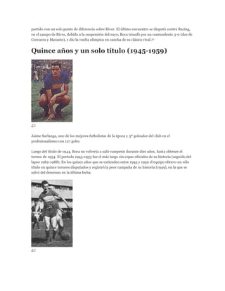 partido con un solo punto de diferencia sobre River. El último encuentro se disputó contra Racing,
en el campo de River, debido a la suspensión del suyo; Boca triunfó por un contundente 3-0 (dos de
Corcuera y Marante), y dio la vuelta olímpica en cancha de su clásico rival.53
Quince años y un solo título (1945-1959)
Jaime Sarlanga, uno de los mejores futbolistas de la época y 3º goleador del club en el
profesionalismo con 127 goles
Luego del título de 1944, Boca no volvería a salir campeón durante diez años, hasta obtener el
torneo de 1954. El período 1945-1953 fue el más largo sin copas oficiales de su historia (seguido del
lapso 1982-1988). En los quince años que se extienden entre 1945 y 1959 el equipo obtuvo un sólo
título en quince torneos disputados y registró la peor campaña de su historia (1949), en la que se
salvó del descenso en la última fecha.
 
