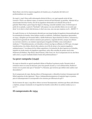 Mario Boyé, otro de los mejores jugadores de losaños 40 y 4º goleador del club en el
profesionalismo con 124 goles
En 194554 y 194755 Boca salió subcampeón detrás de River y en 1946 segundo atrás de San
Lorenzo.56 Pese a no obtener copas, se mantuvo invicto de local durante 33 partidos. Además del ya
mencionado Severino Varela, otro de los jugadores destacados en la década del 40 fue el
goleador Mario Boyé, quien luego fue figura en Racing, conocido también como el Atómicopor el
poder de su patada, a quien la "hinchada" solía apoyar con una melodía clásica con un canto que
decía "yo te daré, te daré niña hermosa, te daré una cosa, una cosa que empieza con B... ¡BOYÉ!".56
En 1948 el torneo se vio fuertemente afectado por una larga huelga de jugadores desencadenada por
la acumulación de deudas. Estos habían creado su sindicato, Futbolistas Argentinos Agremiados,
en 1944, y dirigidos por Fernando Bello y Adolfo Pedernera, figura histórica de River, reclamaron y
obtuvieron la garantía de salarios mínimos para primera y segunda división, aunque sin obtener
un convenio colectivo y un estatuto especial para el jugador de fútbol, como reclamaba el
sindicato.57 58 Simultáneamente, en Colombia se formó una liga no afiliada a la FIFA que, sin pagar
transferencias a los clubes ofreció altos salarios con el fin de atraer a los mejores jugadores
sudamericanos.57 Los abusos de los clubes argentinos y la tentación de altos ingresos en Colombia,
impulsó un éxodo masivo de jugadores argentinos, entre ellos estrellas de primer nivel como
Pedernera,Di Stéfano, Pipo Rossi, René Pontoni, Julio Cozzi, etc. En el campeonato de ese año Boca
salió octavo, su peor resultado desde el inicio del profesionalismo.57
La peor campaña (1949)
En 1949 su situación se agravó quedando último al finalizar la primera rueda. Durante todo el
certamen estuvo en zona de descenso, pero tras ganarle aLanús 5-1 en la última fecha, finalizó el
torneo con un punto más que el "Granate"59 y Huracán, que tuvieron que definir entre ambos cual
descendería.60
En el campeonato de 1950, Racing obtuvo el bicampeonato y obtendría el primer tricampeonato del
fútbol argentino al año siguiente.61 Boca e Independienteempataron el segundo lugar en puntos,
pero el subcampeonato le correspondió a los xeneizes por diferencia de gol.62
En los torneos de 1952 y 1953 River obtuvo su tercer bicampeonato, mientras que Boca salió décimo
y séptimo, aunque rescatando en el segundo los triunfos contra River en ambas rondas (3-2 y 1-
0).63 64
El campeonato de 1954
 