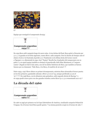 Equipo que consiguió el campeonato de1954
Campeonato argentino
1954 (*)
En 1954 Boca salió campeón luego de nueve años. A tres fechas del final, Boca goleó a Huracán por
3 a 1, y si ganaba en la fecha siguiente, contra River, salía campeón. Pero la ilusión de festejar ante el
clásico rival se vio frustrada al perder 3-0. Finalmente en la última fecha del torneo venció
a Tigrepor 1-0, obteniendo la copa. José "Pepino" Borello fue el goleador del campeonato con 19
goles,65 y en aquel equipo también se destacó el guardavalla Julio Elías Musimessi, el "arquero
cantor", llegado al club el año antes, uno de los ídolos históricos de Boca, que también se hiciera
famoso por su chamamé, "Dale Boca, viva Boca, el cuadrito de mi amor".66
Entre 1955 y 1957 River obtuvo su primer tricampeonato, mientras Boca alcanzaba el tercer puesto
en los dos primeros, ganándole además a River 4-0 en el '55, aunque perdiendo 5-3 en el
'57.67 68 69 En 1958 Boca, con la delantera más goleadora, salió segundo detrás de Racing,70 y
en 1959 quedó octavo pero con dos grandes triunfos contra River (5-1 y 3-2 remontando un 0-2).71
La década del 1960
Campeonato argentino
1962 (*)
En 1960 se jugó por primera vez la Copa Libertadores de América, resultando campeón Peñarol de
Uruguay. En el torneo local Boca quedó quinto.72 La misma posición ocupó en el torneo de 1961.73
 