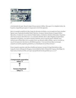 9 de diciembre de 1962: Roma le ataja el famoso penal a Delém. Boca ganó 1-0 y desplazó a River de
la punta compartida para ganar el campeonato en la fecha siguiente.
Boca se consagró campeón en 1962, luego de ocho años sin títulos, con un equipo en el que actuaban
figuras como el goleador brasileño Paulo Valentim, el arquero Antonio Roma, el zaguero Silvio
Marzolini, el volante de marca Antonio Ubaldo Rattín y el delantero Norberto Menéndez. El partido
clave fue la victoria sobre River por 1-0 a una fecha del final. River y Boca llegaban al superclásico
empatados en la punta; a los quince minutos Valentim marcó un gol de penal y faltando cinco
minutos para el final, River tuvo un penal a favor que Roma le atajó a Delem, y que se convirtió en
una de los momentos más famosos del fútbol argentino.74 Con esa victoria, Boca se consagró
campeón en la fecha siguiente ganándole 4-0 a Estudiantes de La Plata de local.75
Como campeón argentino 1962 Boca clasificó por primera vez para la Copa Libertadores 1963.
Luego de vencer aOlimpia de Paraguay, Universidad de Chile y Peñarol de Uruguay, Boca llegó a la
final contra el Santos de Pelé, en la que cayó perdiendo los dos partidos (3-2 y 2-1).76
Campeonato argentino
1964 (*)
Torneo Nacional
1965 (*)
 