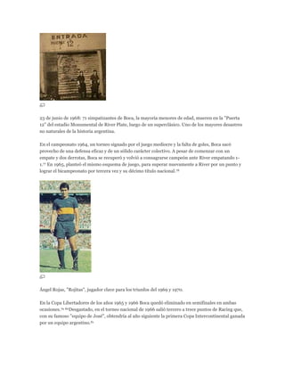 23 de junio de 1968: 71 simpatizantes de Boca, la mayoría menores de edad, mueren en la "Puerta
12" del estadio Monumental de River Plate, luego de un superclásico. Uno de los mayores desastres
no naturales de la historia argentina.
En el campeonato 1964, un torneo signado por el juego mediocre y la falta de goles, Boca sacó
provecho de una defensa eficaz y de un sólido carácter colectivo. A pesar de comenzar con un
empate y dos derrotas, Boca se recuperó y volvió a consagrarse campeón ante River empatando 1-
1.77 En 1965, planteó el mismo esquema de juego, para superar nuevamente a River por un punto y
lograr el bicampeonato por tercera vez y su décimo título nacional.78
Ángel Rojas, "Rojitas", jugador clave para los triunfos del 1969 y 1970.
En la Copa Libertadores de los años 1965 y 1966 Boca quedó eliminado en semifinales en ambas
ocasiones.79 80Desgastado, en el torneo nacional de 1966 salió tercero a trece puntos de Racing que,
con su famoso "equipo de José", obtendría al año siguiente la primera Copa Intercontinental ganada
por un equipo argentino.81
 