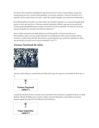 En 1967 la AFA cambió la modalidad de organización de los torneos, comenzándose a jugar dos
campeonatos por año: el torneo Metropolitano, en el primer semestre y eltorneo Nacional, en el
segundo. En los cuatro torneos de 1967 y 1968, Boca quedó relegado, sin actuaciones destacadas.82
En el Metropolitano de 1968, en un Boca-River que terminó empatado 0-0, ocurrió latragedia de la
puerta 12 en la que murieron 71 hinchas xeneizes aplastados, debido a que una de las puerta del
estadio quedó inexplicablemente cerrada al momento de salir la multitud.83 Se trata de una de las
mayores tragedias no naturales de la historia argentina.84
Boca ya había mostrado una sólida defensa en el Nacional 68 y volvió a mostrarla en el
Metropolitano 1969, en el que quedó eliminado en semifinales por River, pero el arquero Roma
mantuvo su valla invicta durante 782 minutos, record argentino que recién fue superado en 1981 y
que permanece en 2008 como la marca mundial Nº 161.85 86
Torneo Nacional de 1969
Inicia la vuelta olímpica, encabezados por Marzolini, luego de empatar en el estadio de River por 2-
2.
Torneo Nacional
1969 (*)
A mitad de año Boca Juniors contrató como entrenador (DT) al famoso ex jugador de River y el Real
Madrid, Alfredo Di Stéfano.que es junto a Diego Armando Maradona y Lionel Messi uno de los
mejores jugadores argentinos de futbol de toda la historia .
Copa Argentina
1969 (*)
 