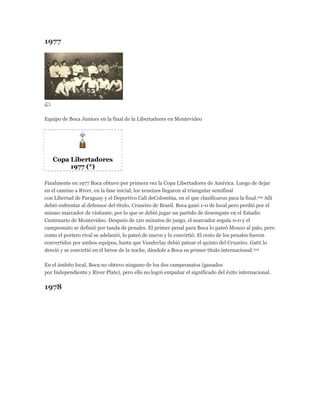 1977
Equipo de Boca Juniors en la final de la Libertadores en Montevideo
Copa Libertadores
1977 (*)
Finalmente en 1977 Boca obtuvo por primera vez la Copa Libertadores de América. Luego de dejar
en el camino a River, en la fase inicial, los xeneizes llegaron al triangular semifinal
con Libertad de Paraguay y el Deportivo Cali deColombia, en el que clasificaron para la final.104 Allí
debió enfrentar al defensor del título, Cruzeiro de Brasil. Boca ganó 1-0 de local pero perdió por el
mismo marcador de visitante, por lo que se debió jugar un partido de desempate en el Estadio
Centenario de Montevideo. Después de 120 minutos de juego, el marcador seguía 0-0 y el
campeonato se definió por tanda de penales. El primer penal para Boca lo pateó Mouzo al palo, pero
como el portero rival se adelantó, lo pateó de nuevo y lo convirtió. El resto de los penales fueron
convertidos por ambos equipos, hasta que Vanderlay debió patear el quinto del Cruzeiro. Gatti lo
desvió y se convirtió en el héroe de la noche, dándole a Boca su primer título internacional.104
En el ámbito local, Boca no obtuvo ninguno de los dos campeonatos (ganados
por Independiente y River Plate), pero ello no logró empañar el significado del éxito internacional.
1978
 