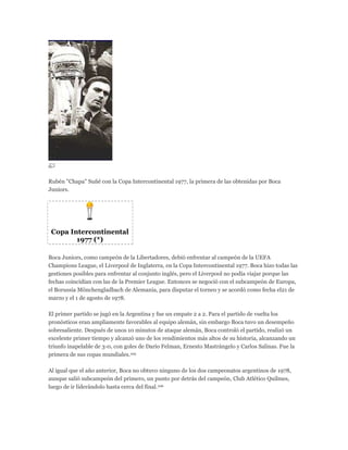 Rubén "Chapa" Suñé con la Copa Intercontinental 1977, la primera de las obtenidas por Boca
Juniors.
Copa Intercontinental
1977 (*)
Boca Juniors, como campeón de la Libertadores, debió enfrentar al campeón de la UEFA
Champions League, el Liverpool de Inglaterra, en la Copa Intercontinental 1977. Boca hizo todas las
gestiones posibles para enfrentar al conjunto inglés, pero el Liverpool no podía viajar porque las
fechas coincidían con las de la Premier League. Entonces se negoció con el subcampeón de Europa,
el Borussia Mönchengladbach de Alemania, para disputar el torneo y se acordó como fecha el21 de
marzo y el 1 de agosto de 1978.
El primer partido se jugó en la Argentina y fue un empate 2 a 2. Para el partido de vuelta los
pronósticos eran ampliamente favorables al equipo alemán, sin embargo Boca tuvo un desempeño
sobresaliente. Después de unos 10 minutos de ataque alemán, Boca controló el partido, realizó un
excelente primer tiempo y alcanzó uno de los rendimientos más altos de su historia, alcanzando un
triunfo inapelable de 3-0, con goles de Darío Felman, Ernesto Mastrángelo y Carlos Salinas. Fue la
primera de sus copas mundiales.105
Al igual que el año anterior, Boca no obtuvo ninguno de los dos campeonatos argentinos de 1978,
aunque salió subcampeón del primero, un punto por detrás del campeón, Club Atlético Quilmes,
luego de ir liderándolo hasta cerca del final.106
 