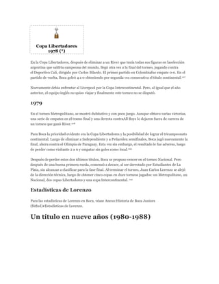 Copa Libertadores
1978 (*)
En la Copa Libertadores, después de eliminar a un River que tenía todas sus figuras en laselección
argentina que saldría campeona del mundo, llegó otra vez a la final del torneo, jugando contra
el Deportivo Cali, dirigido por Carlos Bilardo. El primer partido en Colombiafue empate 0-0. En el
partido de vuelta, Boca goleó 4 a 0 obteniendo por segunda vez consecutiva el título continental.107
Nuevamente debía enfrentar al Liverpool por la Copa Intercontinental. Pero, al igual que el año
anterior, el equipo inglés no quiso viajar y finalmente este torneo no se disputó.
1979
En el torneo Metropolitano, se mostró dubitativo y con poco juego. Aunque obtuvo varias victorias,
una serie de empates en el tramo final y una derrota contraAll Boys lo dejaron fuera de carrera de
un torneo que ganó River.108
Para Boca la prioridad evidente era la Copa Libertadores y la posibilidad de lograr el tricampeonato
continental. Luego de eliminar a Independiente y a Peñarolen semifinales, Boca jugó nuevamente la
final, ahora contra el Olimpia de Paraguay. Esta vez sin embargo, el resultado le fue adverso, luego
de perder como visitante 2 a 0 y empatar sin goles como local.109
Después de perder estos dos últimos títulos, Boca se propuso vencer en el torneo Nacional. Pero
después de una buena primera rueda, comenzó a decaer, al ser derrotado por Estudiantes de La
Plata, sin alcanzar a clasificar para la fase final. Al terminar el torneo, Juan Carlos Lorenzo se alejó
de la dirección técnica, luego de obtener cinco copas en doce torneos jugados: un Metropolitano, un
Nacional, dos copas Libertadores y una copa Intercontinental. 110
Estadísticas de Lorenzo
Para las estadísticas de Lorenzo en Boca, véase Anexo:Historia de Boca Juniors
(fútbol)#Estadísticas de Lorenzo.
Un título en nueve años (1980-1988)
 