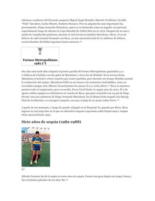 talentoso conductor del Huracán campeón Miguel Ángel Brindisi, Marcelo Trobbiani, Osvaldo
"Pichi" Escudero, Carlos Morete, Roberto Passucci. Pero la adquisición más importante fue,
precisamente, Diego Armando Maradona, quien ya se destacaba como un jugador excepcional,
especialmente luego de obtener la Copa Mundial de Fútbol Sub-20 en 1979. Después de un mes y
medio de complicadas gestiones, durante el cual terciaron también Barcelona y River, el 20 de
febrero de 1981 terminó firmando con Boca, en una operación total de 10 millones de dólares,
record absoluto del fútbol argentino hasta entonces.116
Torneo Metropolitano
1981 (*)
Dos días más tarde Boca disputó el primer partido del torneo Metropolitano ganándole 4 a 1
a Talleres de Córdoba con dos goles de Maradona y otros dos de Brindisi. En la tercera fecha,
Maradona se lesionó y estuvo inactivo por cuatro partidos, pero durante ese tiempo Brindisi asumió
la conducción del equipo. Maradona brilló en ese torneo con momentos inolvidables, como un
recordado amague ante Alberto Tarantiniantes de marcar el 3-0 contra River.117 Boca se mantuvo
puntero todo el campeonato, pero su escolta, Ferro Carril Oeste, lo seguía muy de cerca. El 2 de
agosto ambos equipos se enfrentaron en cancha de Boca, que ganó el partido con un gol de Hugo
Perotti, tras una asistencia de Diego Armando Maradona. En la última fecha empató con Racing
Club de Avellaneda y se consagró campeón, con una ventaja de un punto sobre Ferro.118
A partir de ese momento, y luego de quedar relegado en el Nacional '81, ganado por River, Boca
ingresó en una larga fase en la que no obtendría ninguna copa hasta 1989 (Supercopa) y ningún
título nacional hasta 1992.
Siete años de sequía (1982-1988)
Alfredo Graciani fue de lo mejor en estos años de sequía. Formó una gran dupla con Jorge Comas y
fue el máximo goleador de los años '80.119
 