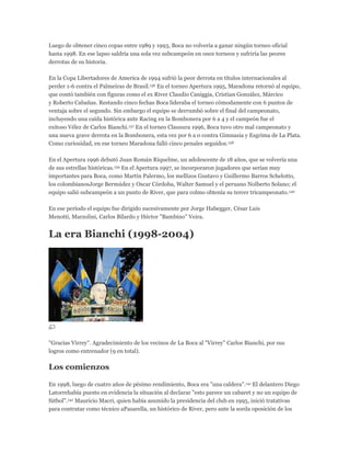 Luego de obtener cinco copas entre 1989 y 1993, Boca no volvería a ganar ningún torneo oficial
hasta 1998. En ese lapso saldría una sola vez subcampeón en once torneos y sufriría las peores
derrotas de su historia.
En la Copa Libertadores de America de 1994 sufrió la peor derrota en títulos internacionales al
perder 1-6 contra el Palmeiras de Brasil.136 En el torneo Apertura 1995, Maradona retornó al equipo,
que contó también con figuras como el ex River Claudio Caniggia, Cristian González, Márcico
y Roberto Cabañas. Restando cinco fechas Boca lideraba el torneo cómodamente con 6 puntos de
ventaja sobre el segundo. Sin embargo el equipo se derrumbó sobre el final del campeonato,
incluyendo una caída histórica ante Racing en la Bombonera por 6 a 4 y el campeón fue el
exitoso Vélez de Carlos Bianchi.137 En el torneo Clausura 1996, Boca tuvo otro mal campeonato y
una nueva grave derrota en la Bombonera, esta vez por 6 a 0 contra Gimnasia y Esgrima de La Plata.
Como curiosidad, en ese torneo Maradona falló cinco penales seguidos.138
En el Apertura 1996 debutó Juan Román Riquelme, un adolescente de 18 años, que se volvería una
de sus estrellas históricas.139 En el Apertura 1997, se incorporaron jugadores que serían muy
importantes para Boca, como Martín Palermo, los mellizos Gustavo y Guillermo Barros Schelotto,
los colombianosJorge Bermúdez y Oscar Córdoba, Walter Samuel y el peruano Nolberto Solano; el
equipo salió subcampeón a un punto de River, que para colmo obtenía su tercer tricampeonato.140
En ese período el equipo fue dirigido sucesivamente por Jorge Habegger, César Luis
Menotti, Marzolini, Carlos Bilardo y Héctor "Bambino" Veira.
La era Bianchi (1998-2004)
"Gracias Virrey". Agradecimiento de los vecinos de La Boca al "Virrey" Carlos Bianchi, por sus
logros como entrenador (9 en total).
Los comienzos
En 1998, luego de cuatro años de pésimo rendimiento, Boca era "una caldera".141 El delantero Diego
Latorrehabía puesto en evidencia la situación al declarar "esto parece un cabaret y no un equipo de
fútbol".142 Mauricio Macri, quien había asumido la presidencia del club en 1995, inició tratativas
para contratar como técnico aPasarella, un histórico de River, pero ante la sorda oposición de los
 
