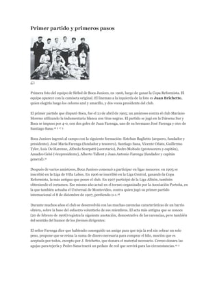 Primer partido y primeros pasos
Primera foto del equipo de fútbol de Boca Juniors, en 1906, luego de ganar la Copa Reformista. El
equipo aparece con la camiseta original. El lineman a la izquierda de la foto es Juan Brichetto,
quien elegiría luego los colores azul y amarillo, y dos veces presidente del club.
El primer partido que disputó Boca, fue el 21 de abril de 1905; un amistoso contra el club Mariano
Moreno utilizando la indumentaria blanca con tiras negras. El partido se jugó en la Dársena Sur y
Boca se impuso por 4-0, con dos goles de Juan Farenga, uno de su hermano José Farenga y otro de
Santiago Sana.16 5 17 5
Boca Juniors ingresó al campo con la siguiente formación: Esteban Baglietto (arquero, fundador y
presidente), José María Farenga (fundador y tesorero), Santiago Sana, Vicente Oñate, Guillermo
Tyler, Luis De Harenne, Alfredo Scarpatti (secretario), Pedro Moltedo (protesorero y capitán),
Amadeo Gelsi (vicepresidente), Alberto Tallent y Juan Antonio Farenga (fundador y capitán
general).16
Después de varios amistosos, Boca Juniors comenzó a participar en ligas menores: en 1905 se
inscribió en la Liga de Villa Lobos. En 1906 se inscribió en la Liga Central, ganando la Copa
Reformista, la más antigua que posee el club. En 1907 participó de la Liga Albión, también
obteniendo el certamen. Ese mismo año actuó en el torneo organizado por la Asociación Porteña, en
la que también actuaba el Universal de Montevideo, contra quien jugó su primer partido
internacional el 8 de diciembre de 1907, perdiendo 0-1.18
Durante muchos años el club se desenvolvió con las muchas carencias características de un barrio
obrero, sobre la base del esfuerzo voluntario de sus miembros. El acta más antigua que se conoce
(20 de febrero de 1906) registra la siguiente anotación, demostrativa de las carencias, pero también
del sentido del humor de los jóvenes dirigentes:
El señor Farenga dice que habiendo conseguido un amigo para que teja la red sin cobrar un solo
peso, propone que se reúna la suma de dinero necesaria para comprar el hilo, moción que es
aceptada por todos, excepto por J. Brichetto, que donara el material necesario. Cerezo donara las
agujas para tejerla y Pedro Sana traerá un pedazo de red que servirá para las circunstancias.19 5
 