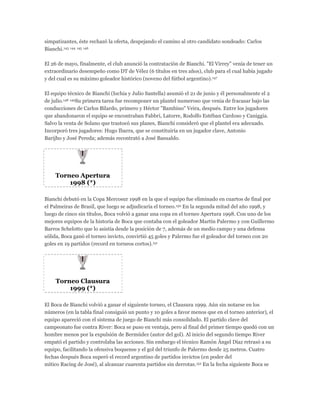simpatizantes, éste rechazó la oferta, despejando el camino al otro candidato sondeado: Carlos
Bianchi.143 144 145 146
El 26 de mayo, finalmente, el club anunció la contratación de Bianchi. "El Virrey" venía de tener un
extraordinario desempeño como DT de Vélez (6 títulos en tres años), club para el cual había jugado
y del cual es su máximo goleador histórico (noveno del fútbol argentino).147
El equipo técnico de Bianchi (Ischia y Julio Santella) asumió el 21 de junio y él personalmente el 2
de julio.148 149Su primera tarea fue recomponer un plantel numeroso que venia de fracasar bajo las
conducciones de Carlos Bilardo, primero y Héctor "Bambino" Veira, después. Entre los jugadores
que abandonaron el equipo se encontraban Fabbri, Latorre, Rodolfo Estéban Cardoso y Caniggia.
Salvo la venta de Solano que trastocó sus planes, Bianchi consideró que el plantel era adecuado.
Incorporó tres jugadores: Hugo Ibarra, que se constituiría en un jugador clave, Antonio
Barijho y José Pereda; además recontrató a José Basualdo.
Torneo Apertura
1998 (*)
Bianchi debutó en la Copa Mercosur 1998 en la que el equipo fue eliminado en cuartos de final por
el Palmeiras de Brasil, que luego se adjudicaría el torneo.150 En la segunda mitad del año 1998, y
luego de cinco sin títulos, Boca volvió a ganar una copa en el torneo Apertura 1998. Con uno de los
mejores equipos de la historia de Boca que contaba con el goleador Martín Palermo y con Guillermo
Barros Schelotto que lo asistía desde la posición de 7, además de un medio campo y una defensa
sólida, Boca ganó el torneo invicto, convirtió 45 goles y Palermo fue el goleador del torneo con 20
goles en 19 partidos (record en torneos cortos).151
Torneo Clausura
1999 (*)
El Boca de Bianchi volvió a ganar el siguiente torneo, el Clausura 1999. Aún sin notarse en los
números (en la tabla final consiguió un punto y 10 goles a favor menos que en el torneo anterior), el
equipo apareció con el sistema de juego de Bianchi más consolidado. El partido clave del
campeonato fue contra River: Boca se puso en ventaja, pero al final del primer tiempo quedó con un
hombre menos por la expulsión de Bermúdez (autor del gol). Al inicio del segundo tiempo River
empató el partido y controlaba las acciones. Sin embargo el técnico Ramón Ángel Díaz retrasó a su
equipo, facilitando la ofensiva boquense y el gol del triunfo de Palermo desde 25 metros. Cuatro
fechas después Boca superó el record argentino de partidos invictos (en poder del
mítico Racing de José), al alcanzar cuarenta partidos sin derrotas.152 En la fecha siguiente Boca se
 