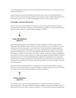 consagró bicampeón perdiendo 4-0 frente a Independiente (incluyendo un recordado gol desde 55
metros de Calderón).153
Luego de quedar nuevamente eliminado de la Copa Mercosur 1999,154 la prioridad de Boca era
obtener su primer tricampeonato ganando el torneo Apertura de 1999, el último del siglo XX. Pero
una derrota con River (0-2), lo dejó sin posibilidades y le dio la copa a su clásico rival.155
La triple corona del 2000
En el año 2000 Boca quedó relegado en el Clausura, que volvió a quedar para River, pero ganó
la Libertadores y el Apertura. Entretanto Bianchi obtenía otro jugador, proveniente de Racing, que
habría de rendir mucho en su equipo: Marcelo Delgado, "el Chelo".
Copa Libertadores
2000 (*)
Boca debió jugar la final de la Copa Libertadores contra el Palmeiras de Brasil, luego de haber
eliminado a El Nacionalde Ecuador, a River y a América de México. La serie comenzó con un mal
resultado como local, al empatar 2-2 en la Bombonera. Contra lo esperado, el equipo argentino
sorprendió en el partido de vuelta jugado en el enorme estadioMorumbí, tomando la iniciativa y
atacando al Palmeiras en su casa. Con la movilidad de Guillermo Barros Schelotto y la precisión
de Riquelme, se adueñó de las acciones y tuvo varias ocasiones de gol. Boca agrupó a sus jugadores
en la mitad de la cancha y ejerció presión en el origen de las jugadas del equipo brasileño, mientras
que Cristian Traverso controló la habilidad de Álex, jugador clave del Palmeiras. En el inicio del
segundo tiempo el equipo brasileño buscó agresivamente el gol, generando varias situaciones que
no alcanzaron a concretarse. Pero Boca se acomodó nuevamente en el terreno de juego y controló a
un rival impreciso.156
El partido terminó empatado sin goles y se debió recurrir a los penales para definir el campeón.
Boca acertó los cuatro que pateó y su arquero Córdoba se convirtió en el héroe de la noche al atajar
dos remates. Fue la tercera Copa Libertadores de América obtenida.156
Torneo Apertura
2000 (*)
En el Apertura, Boca comenzó el torneo goleando 4 a 0 a Argentinos Juniors. Los goles los
marcaron Palermo, en dos oportunidades, Bermúdez y Barijho; mientras que Córdoba le atajó un
penal a Kuhl. En la octava fecha, al ganarle a Huracán 1 a 0, Boca alcanzó la punta del campeonato
 