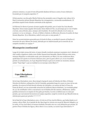 primeros minutos y se pasó el resto del partido dándose de bruces contra el muro defensivo
levantado por el campeón argentino.159
Si bien gracias a sus dos goles Martín Palermo fue premiado como el Jugador más valioso de la
final, la actuación deJuan Román Riquelme fue consagratoria y reconocida mundialmente. El
periodista español Jesús Alcaide comentaba al día siguiente:
(A Palermo) le dieron el premio al mejor jugador del partido, pero el mejor fue Juan Román
Riquelme, futuro mejor jugador del mundo, futuro Balón de Oro, un personaje que se cose el balón
a la bota, mira al frente, pisa y siempre sale triunfador. El crack de la década si no lo mata un
carnicero o si no se estropea.... El arte, el fútbol, el talento, la diferencia, llevaron el nombre de Juan
Román Riquelme. No es Maradona, nadie lo será, pero es muy grande.160
Entre los acontecimientos generados por el triunfo de Boca, se produjo la muerte al finalizar el
encuentro de actor Alfonso De Grazia, afectado por un infartocausado por la emoción de ver
campeón mundial a su equipo.161
Bicampeón continental
Luego de la triple corona del 2000, el mayor desafío resultaría mantener semejante nivel. Además el
club vendió a jugadores vitales como Walter Samuel,José Basualdo, Martín Palermo entre otros,
mientras Riquelme se enfrentaba sorda, pero duramente con Macri. En esas condiciones Boca
quedó lejos de la punta en el torneo Clausura 2001, pero le ganó a River 3-0, en un recordado
partido en la Bombonera, en el que Riquelme festejó su gol con él, desde ese momento, famoso
saludo "Topo Gigio" y que en realidad era un mensaje contra Macri.162
Copa Libertadores
2001 (*)
En la Copa Libertadores 2001, Boca integró el grupo 8, junto al Cobreloa de Chile, el Oriente
Petrolero de Bolivia y alDeportivo Cali de Colombia, ganándolo luego de vencer en cinco de los seis
partidos. En octavos de final derrotó alJunior de Colombia y en cuartos de final, al Vasco da
Gama de Brasil, con una memorable actuación de Guillermo Barros Schelotto y un resultado global
de 4-0. En semifinales volvió a encontrarse con el finalista del año anterior, elPalmeiras. Ambos
partidos terminaron en empates de dos goles por bando y la serie se definió (una vez más) por
penales, que nuevamente favorecieron al equipo argentino; surgió la versión de que Bianchi tenía un
sistema para ganar por penales.163 164 165 166
En la final de la Copa Libertadores 2001, el rival era el Cruz Azul de México, que había dejado en el
camino a River Plate. En el partido de ida, Boca logró la victoria con un gol de Marcelo Delgado y en
la vuelta, el Cruz Azul obtuvo el mismo resultado, llevando otra vez a una definición por penales. El
portero Óscar Córdoba fue figura y Boca obtuvo en su cancha, su cuarta Copa Libertadores.163
 