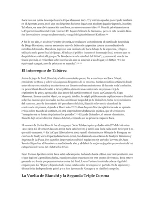 Boca tuvo un pobre desempeño en la Copa Mercosur 2001,167 y volvió a quedar postergado también
en el Apertura 2001, en el que los dirigentes hicieron jugar a un modesto jugador japonés, Naohiro
Takahara, en una obvia operación con fines puramente comerciales.168 Bianchi priorizó entonces
la Copa Intercontinental 2001 contra el FC Bayern Múnich de Alemania, pero en esta ocasión Boca
fue derrotado en tiempo suplementario, con gol del ghanésSamuel Kuffour.169
A fin de ese año, el 10 de noviembre de 2001, se realizó en la Bombonera el partido de despedida
de Diego Maradona, con un encuentro entre la Selección Argentina contra un combinado de
estrellas del mundo. Maradona jugó con una camiseta de Boca debajo de la argentina, y llegó a
utilizarla en la parte final del juego. Al hablar al público durante el homenaje final, sostuvo que su
despedida se realizó allí porque "la Bombonera es la catedral del fútbol", y pronunció una de las
frases que más se recuerdan sobre su relación con su adicción a las drogas y el fútbol: "Yo me
equivoqué y pagué, pero la pelota no se mancha".170 171
El interregno de Tabárez
Antes de jugar la final, Bianchi ya había anunciado que no iba a continuar en Boca. Macri,
presidente de Boca, y sobre todo algunos dirigentes de su entorno, habían resistido a Bianchi desde
antes de su contratación y mantuvieron un discreto enfrentamiento con él durante toda la relación.
La pelea Macri-Bianchi salió a la luz pública durante una conferencia de prensa el 23 de
septiembre de 2001, apenas dos días antes del partido contra el Vasco da Gamapor la Copa
Mercosur. En esa ocasión Macri, en un gesto inédito, le exigió públicamente explicaciones a Bianchi
sobre las razones por las cuales no iba a continuar luego del 31 de diciembre, fecha de vencimiento
del contrato. Ante la descortesía del presidente del club, Bianchi se levantó y abandonó la
conferencia de prensa, dejando a Macri solo.172 173 Años después Macri explicitaría más su opinión
crítica sobre Bianchi al sostener, en otra sorprendente declaración pública, que el técnico era
"mezquino en su forma de plantear los partidos".174 El 31 de diciembre, al vencer el contrato,
Bianchi dejó de ser director técnico del club, cerrando así su primera etapa en Boca.
El sucesor de Carlos Bianchi fue el uruguayo Oscar Tabárez quien ya había sido DT del club entre
1991-1993. En el torneo Clausura 2002 Boca salió tercero y sufrió una dura caída ante River por 3-0,
que salió campeón.175 En la Copa Libertadores 2002 quedó eliminado por Olimpia de Paraguay en
cuartos de final y en la Copa Sudamericana 2002, fue derrotado en octavos de final por Gimnasia y
Esgrima de La Plata. Dos cambios importantes sufrió el equipo en ese período: la venta de Juan
Román Riquelme al Barcelona a mediados de año, y el debut de un joven jugador proveniente de las
categorías inferiores del club,Carlos Tévez.
En el Torneo Apertura 2002 Boca salió subcampeón, luchando hasta el final con Independiente, con
el que jugó en la penúltima fecha, cuando estaban separados por tres puntos de ventaja. Boca estuvo
ganando 1-0 hasta que pocos minutos antes del final, Lucas Pusineri anotó de cabeza el gol del
empate para los "Rojos", dejando todo como estaba antes de empezar el partido. En la siguiente y
última fecha Independiente goleó 3-0 a San Lorenzo de Almagro y se clasificó campeón.
La Vuelta de Bianchi y la Segunda Triple Corona
 