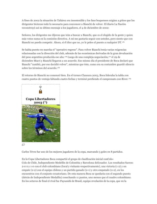 A fines de 2002 la situación de Tabárez era insostenible y los fans boquenses exigían a gritos que los
dirigentes hicieran todo lo necesario para convencer a Bianchi de volver. El diario La Nación
reconstruyó así su último mensaje a los jugadores, el 4 de diciembre de 2002:
Señores, los dirigentes me dijeron que irán a buscar a Bianchi, que es el elegido de la gente y quien
más votos suma en la comisión directiva. A mí me gustaría seguir con ustedes, pero siento que con
Bianchi no puedo competir. Ahora, si él dice que no, yo le peleo el puesto a cualquier DT.176
Se había puesto en marcha el "operativo regreso". Para volver Bianchi tenía varias exigencias
relacionadas con la dirección del club, además de las económicas derivadas de la gran devaluación
del peso argentino producida ese año.176 Luego de una compleja negociación,177 el 29 de
diciembre Macri y Bianchi llegaron a un acuerdo. Ese mismo día el presidente de Boca declaró que
Bianchi "cambió, por eso decidió volver", mientras que éste, como era su costumbre guardó silencio
sobre los términos del acuerdo.178
El retorno de Bianchi no comenzó bien. En el torneo Clausura 2003, Boca lideraba la tabla con
cuatro puntos de ventaja faltando cuatro fechas y terminó perdiendo el campeonato con River.179
Copa Libertadores
2003 (*)
Carlos Tévez fue uno de los mejores jugadores de la copa, marcando 5 goles en 8 partidos.
En la Copa Libertadores Boca compartió el grupo de clasificación inicial conColo-
Colo de Chile, Independiente Medellín de Colombia y Barcelona deEcuador. Los resultados fueron:
2-0 0 y 1-0 con el club colombiano (local y visitante respectivamente), una victoria (1-2) y un
empate (2-2) con el equipo chileno y un partido ganado (2-1) y otro empatado (2-2), en los
encuentros con el conjunto ecuatoriano. De esta manera Boca se quedaría con el segundo puesto
(detrás de Independiente Medallín) cosechando 11 puntos, uno menos que el cuadro colombiano.
En los octavos de final el rival fue Paysandú de Brasil, equipo revelación de la copa, que en la
 