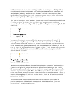 Bombonera sorprendió con un golazo de Iarley y derrotó a los xeneizes por 1-0. En el partido de
vuelta Boca goleó a los brasileños con tres goles de Guillermo Barros Schelotto, obteniendo una
victoria por 4-1. En cuartos de final venció a Cobreloa de Chile, con 2 victorias (2-1 en los dos
partidos). Ya en las semifinales Boca venció contundentemente al América de Cali de Colombia,
obteniendo 2 conquistas (2-0 de local y 4-0 de visitante).180
En la final Boca enfrentó al Santos de Diego y Robinho, venciéndolo claramente en los dos partidos:
2-0 en Buenos Aires y 3-1 en San Pablo. Boca obtuvo así el pentacampeonato continental,
consagrando a Carlos Tévez como figura de la final y a Marcelo Delgado como máximo goleador del
certamen.180
Torneo Apertura
2003 (*)
Boca, que no obtenía un torneo nacional desde el Apertura 2000, ganó ese año también el
torneo Apertura 2003. El equipo había sido reforzado con la incorporación del brasileño Pedro
Iarley. Boca lideró el torneo de principio a fin, mostrando un buen nivel de juego. Carlos Tévez fue
la gran figura hasta que se lesionó en la décima fecha contraIndependiente, quedando sin jugar el
resto del torneo. En la fecha siguiente Boca venció a River Plate 2-0 en el Monumental y se consagró
campeón en la cancha de Racing contra Arsenal de Sarandí venciéndolo con goles de Matías
Donnet y Roberto Colautti.181
Copa Intercontinental
2003 (*)
Tras coronarse campeón de América, el club accedió nuevamente a disputar la Intercontinental El
rival en esta nueva final del mundo era el poderoso Milan del norte italiano, con Kaká y Andriy
Shevchenko, ampliamente favorito en todos los pronósticos. Luego de ir perdiendo uno a cero, los
argentinos empataron con un gol de Matías Donnet. En el segundo tiempo, Bianchi buscó que su
equipo mantuviera al Milan lejos de su arco, con el fin de garantizar al menos el empate y definir la
final por penales. Carlos Tévez entró en el segundo tiempo y al final del partido fue fundamental
para controlar la pelota.182
Finalmente el partido terminó empatado 1-1 y Boca ganó en los penales, destacándose el
arquero Abbondanzieri, quien atajó dos penales. De este modo Boca obtuvo su tercera copa
intercontinental y su segunda triple corona,182
 