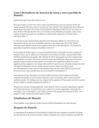 Copa Libertadores de America de 2004 y nueva partida de
Bianchi
Artículo principal: Copa Libertadores 2004.
Boca quería lograr en este nuevo año su sexta copa libertadores, para eso mantuvo la base del
equipo campeón del 2003 y puso en marcha este nuevo desafío. En la clasificación, Boca obtuvo el
primer lugar del grupo 8. En octavos de final eliminó al Sporting Cristal de Perú. En cuartos de
final, Roberto Abondanzieri fue clave en la victoria en una definición por penales contra el Sao
Caetano de Brasil, pasando a las semifinales en donde debía enfrentarse al rival de toda la
vida, River Plate.183
La serie fue un gran acontecimiento deportivo en la Argentina, debido a la circunstancia sin
antecedentes de que una de las rivalidades deportivas más importantes del mundo, debían
enfrentarse para dirimir cual de los dos jugaba la final de la Copa Libertadores. Por razones de
seguridad, los partidos se jugaron sin público visitante.183
En el partido de ida Boca ganó 1-0 con gol de Rolando Schiavi. El partido de vuelta se jugó en el
estadio de River, que se adelantó en el marcador con gol deLuis González, mientras Boca había
sufrido la expulsión de un jugador. Más adelante fue River quien quedó con nueve jugadores por
una expulsión y un lesión. Tévez logró el gol del empate que clasificaba a Boca, pero recibió una
segunda tarjeta amarilla por hacer gestos a los hinchas y fue expulsado también. Con nueve
jugadores ambos equipos y ya en tiempo adicional River logró otro gol, volviendo a empatar la serie
y llevando la definición a los tiros desde el punto de penal. Todos convirtieron hasta
que Abbondanzieri le atajó el penal a Maximiliano López de River. Raúl Alfredo Cascini anotó
entonces el suyo y Boca clasificó para una nueva final de la Libertadores.183
En la final de la Copa Libertadores 2004 Boca debió enfrentar al Once Caldas de Colombia,
resultando derrotado. La serie terminó empatada y una vez más Boca debía resolver una final
mediante penales. Sin embargo esta vez, ninguno de los jugadores de Boca pudo convertir su penal y
el Once Caldas se consagró Campeón de América.183
Después de la derrota e inesperadamente, Carlos Bianchi volvió a renunciar, dejando por segunda
vez la dirección técnica. En total obtuvo nueve copas en 27 torneos disputados, incluyendo dos
mundiales y tres continentales, lo que lo hace el técnico más ganador de la historia de Boca. Fue
elegido 2º mejor equipo del mundo según la IFFHS
Estadísticas de Bianchi
Véase también: Anexo:Historia de Boca Juniors (fútbol)#Estadísticas de Carlos Bianchi.
Después de Bianchi
La importancia de la gestión de Carlos Bianchi en Boca hizo muy compleja su sucesión. De modo
inusual, Bianchi se fue de Boca sin haber sufrido el desgaste de los malos resultados. Se habló del
 