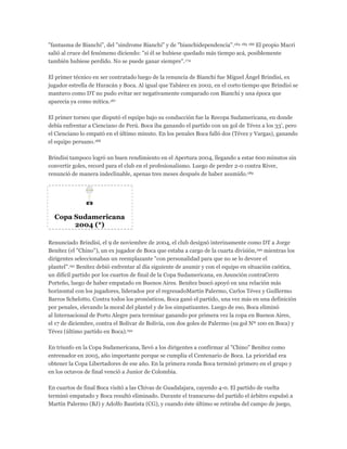 "fantasma de Bianchi", del "sindrome Bianchi" y de "bianchidependencia".184 185 186 El propio Macri
salió al cruce del fenómeno diciendo: "si él se hubiese quedado más tiempo acá, posiblemente
también hubiese perdido. No se puede ganar siempre".174
El primer técnico en ser contratado luego de la renuncia de Bianchi fue Miguel Ángel Brindisi, ex
jugador estrella de Huracán y Boca. Al igual que Tabárez en 2002, en el corto tiempo que Brindisi se
mantuvo como DT no pudo evitar ser negativamente comparado con Bianchi y una época que
aparecía ya como mítica.187
El primer torneo que disputó el equipo bajo su conducción fue la Recopa Sudamericana, en donde
debía enfrentar a Cienciano de Perú. Boca iba ganando el partido con un gol de Tévez a los 33', pero
el Cienciano lo empató en el último minuto. En los penales Boca falló dos (Tévez y Vargas), ganando
el equipo peruano.188
Brindisi tampoco logró un buen rendimiento en el Apertura 2004, llegando a estar 600 minutos sin
convertir goles, record para el club en el profesionalismo. Luego de perder 2-0 contra River,
renunció de manera indeclinable, apenas tres meses después de haber asumido.189
Copa Sudamericana
2004 (*)
Renunciado Brindisi, el 9 de noviembre de 2004, el club designó interinamente como DT a Jorge
Benítez (el "Chino"), un ex jugador de Boca que estaba a cargo de la cuarta división,190 mientras los
dirigentes seleccionaban un reemplazante "con personalidad para que no se lo devore el
plantel".191 Benítez debió enfrentar al día siguiente de asumir y con el equipo en situación caótica,
un difícil partido por los cuartos de final de la Copa Sudamericana, en Asunción contraCerro
Porteño, luego de haber empatado en Buenos Aires. Benítez buscó apoyó en una relación más
horizontal con los jugadores, liderados por el regresadoMartín Palermo, Carlos Tévez y Guillermo
Barros Schelotto. Contra todos los pronósticos, Boca ganó el partido, una vez más en una definición
por penales, elevando la moral del plantel y de los simpatizantes. Luego de eso, Boca eliminó
al Internacional de Porto Alegre para terminar ganando por primera vez la copa en Buenos Aires,
el 17 de diciembre, contra el Bolivar de Bolivia, con dos goles de Palermo (su gol Nº 100 en Boca) y
Tévez (último partido en Boca).192
En triunfo en la Copa Sudamericana, llevó a los dirigentes a confirmar al "Chino" Benítez como
entrenador en 2005, año importante porque se cumplía el Centenario de Boca. La prioridad era
obtener la Copa Libertadores de ese año. En la primera ronda Boca terminó primero en el grupo y
en los octavos de final venció a Junior de Colombia.
En cuartos de final Boca visitó a las Chivas de Guadalajara, cayendo 4-0. El partido de vuelta
terminó empatado y Boca resultó eliminado. Durante el transcurso del partido el árbitro expulsó a
Martín Palermo (BJ) y Adolfo Bautista (CG), y cuando éste último se retiraba del campo de juego,
 