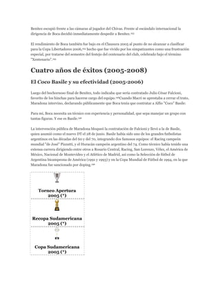 Benítez escupió frente a las cámaras al jugador del Chivas. Frente al escándalo internacional la
dirigencia de Boca decidió inmediatamente despedir a Benítez.193
El rendimiento de Boca también fue bajo en el Clausura 2005 al punto de no alcanzar a clasificar
para la Copa Libertadores 2006,194 hecho que fue vivido por los simpatizantes como una frustración
especial, por tratarse del semestre del festejo del centenario del club, celebrado bajo el término
"Xentenario".195
Cuatro años de éxitos (2005-2008)
El Coco Basile y su efectividad (2005-2006)
Luego del bochornoso final de Benítez, todo indicaba que sería contratado Julio César Falcioni,
favorito de los hinchas para hacerse cargo del equipo.196Cuando Macri se aprestaba a cerrar el trato,
Maradona intervino, declarando públicamente que Boca tenía que contratar a Alfio "Coco" Basile:
Para mí, Boca necesita un técnico con experiencia y personalidad, que sepa manejar un grupo con
tantas figuras. Y ese es Basile.196
La intervención pública de Maradona bloqueó la contratación de Falcioni y llevó a la de Basile,
quien asumió como el nuevo DT el 28 de junio. Basile había sido uno de los grandes futbolistas
argentinos en las décadas del 60 y del 70, integrando dos famosos equipos: el Racing campeón
mundial "de José" Pizzutti, y el Huracán campeón argentino del 74. Como técnico había tenido una
extensa carrera dirigiendo entre otros a Rosario Central, Racing, San Lorenzo, Vélez, el América de
México, Nacional de Montevideo y el Atlético de Madrid, así como la Selección de fútbol de
Argentina bicampeona de América (1991 y 1993) y en la Copa Mundial de Fútbol de 1994, en la que
Maradona fue sancionado por doping.196
Torneo Apertura
2005 (*)
Recopa Sudamericana
2005 (*)
Copa Sudamericana
2005 (*)
 