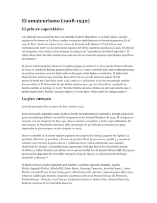 El amateurismo (1908-1930)
El primer superclásico
A lo largo de toda su historia Boca encontraría en River Plate (1901) a su rival clásico. Los dos
equipos se formaron en La Boca y ambos reconocían explícitamente su herencia genovesa. En el
caso de River, tomó los colores de su casaca de la bandera de Génova.15 En el futuro cada
enfrentamiento entre los dos principales equipos del fútbol argentino paralizaría al país, dividiendo
sus simpatías entre ambos, hasta alcanzar la categoría de "superclásico del fútbol argentino". El
clásico Boca-River ha sido considerado como uno de los cincuenta mejores espectáculos deportivos
del mundo.20
El primer enfrentamiento oficial entre ambos equipos se concretó en el torneo de Primera División
de 1913, en cancha de Racing, ganando River Plate 2-1.21Anteriormente hubo otros enfrentamientos
de carácter amistoso, pero los historiadores discrepan sobre fechas y resultados. El historiador
Diego Estévez sostiene que el primer Boca-River fue un partido amistoso jugado el 2 de
agosto de 1908, en el que Boca como local, venció 2-1; del mismo no se han encontrado pruebas
documentales.22 El historiador Sergio Lodise sostiene que el primer Boca-River registrado en
fuentes escritas se produjo en 1912.23 El sitio Informe Xeneize afirma, sin precisar la fecha que el
primer superclásico finalizó con una empate 0-0 y una gran trifulca entre los simpatizantes.24
La gira europea
Artículo principal: Gira europea de Boca Juniors 1925.
En la Asociación Argentina surge la idea de enviar un representativo nacional a Europa, luego de la
gran sensación que habían causado los uruguayos en los Juegos Olímpicos de 1924. Al no lograr un
acuerdo, son los dirigentes de Boca que ofrecen mandar a su plantel a dicho emprendimiento. De
esta manera, la Asociación autoriza al club a postergar sus partidos por el campeonato, para
emprender su gira europea, un año después, en 1925.
Boca se convirtió en el primer equipo argentino en competir en Europa, jugando en España (13
partidos), Alemania (5 partidos) y Francia (1 partido). Ganó 15 encuentros, perdió 3 y empató el
restante, convirtiendo 40 goles a favor y recibiendo 16 en contra, obteniendo una increíble
efectividad del 78,95%. Los partidos más importantes de la gira fueron los dos triunfos contra
el Atlético y el Real Madrid, este último ante la presencia del Rey de España Alfonso XII. Al regresar
la Asociación Argentina de Football le entregó la Copa de Honor, en reconocimiento del logro
alcanzado en Europa.25
El plantel xeneize estaba compuesto por Américo Tesoriere, Ludovico Bidoglio, Ramón
Muttis, Segundo Médici, Alfredo Elli, Mario Busso, Domingo Tarasconi, Antonio Cerrotti, Dante
Pertini, Carmelo Pozzo, Carlos Antraygues y Alfredo Garasini. Además, viajaron junto a ellos cinco
refuerzos cedidos por distintos conjuntos argentinos; ellos eran Manuel Seoane (El Porvenir),
Cesáreo Onzari (Huracán), Luis Vaccaro (Argentinos Juniors), Octavio Díaz (Rosario Central) y
Roberto Cochrane (Tiro Federal de Rosario).
 