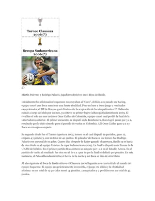 Torneo Clausura
2006 (*)
Recopa Sudamericana
2006 (*)
Martín Palermo y Rodrigo Palacio, jugadores decisivos en el Boca de Basile.
Inicialmente los aficionados boquenses no apoyaban al "Coco", debido a su pasado en Racing,
equipo con el que Boca mantiene una fuerte rivalidad. Pero en base a buen juego y resultados
excepcionales, el DT de Boca se ganó finalmente la aceptación de los simpatizantes.196 Habiendo
estado a cargo del club por un mes, ya obtuvo su primer logro: laRecopa Sudamericana 2005. El
rival fue el solo un mes tardo en Once Caldas de Colombia, equipo con el cual perdió la final de la
Libertadores anterior. El primer encuentro se disputó en la Bombonera, Boca logró ganar por 3 a 1,
resultado que lo dejo cómodo para el partido de vuelta en Colombia. Allí Once Caldas gano 2 a 1 y
Boca se consagro campeón.
Su segundo título fue el Torneo Apertura 2005, torneo en el cual disputó 19 partidos, gano 12,
empato 4 y perdio 3, con un total de 40 puntos. El goleador de Boca en ese torneo fue Rodrigo
Palacio con un total de 10 goles. Cuatro días después de haber ganado el apertura, Basile ya se hacía
de otro titulo en el equipo Xeneize: la copa Sudamericana 2005. La final la disputó ante Pumas de la
UNAM de México. En el primer partido Boca obtuvo un empate por 1 a 1 en el Estadio Azteca. En el
partido de vuelta el resultado fue otra vez el de 1 a 1 por lo que la final se definió por penales. En esta
instancia, el Pato Abbondanzieri fue el héroe de la noche y así Boca se hizo de otro título.
Al año siguiente el Boca de Basile obtuvo el Clausura 2006 llegando a su cuarto título al mando del
equipo boquense. El equipo era prácticamente invencible, el juego era sólido y la efectividad
altísima: en un total de 19 partidos sumó 13 ganados, 4 empatados y 2 perdidos con un total de 43
puntos.
 