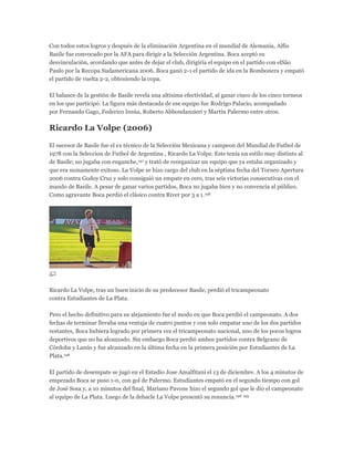 Con todos estos logros y después de la eliminación Argentina en el mundial de Alemania, Alfio
Basile fue convocado por la AFA para dirigir a la Selección Argentina. Boca aceptó su
desvinculación, acordando que antes de dejar el club, dirigiría el equipo en el partido con elSão
Paulo por la Recopa Sudamericana 2006. Boca ganó 2-1 el partido de ida en la Bombonera y empató
el partido de vuelta 2-2, obteniendo la copa.
El balance de la gestión de Basile revela una altísima efectividad, al ganar cinco de los cinco torneos
en los que participó. La figura más destacada de ese equipo fue Rodrigo Palacio, acompañado
por Fernando Gago, Federico Insúa, Roberto Abbondanzieri y Martín Palermo entre otros.
Ricardo La Volpe (2006)
El sucesor de Basile fue el ex técnico de la Selección Mexicana y campeon del Mundial de Futbol de
1978 con la Seleccion de Futbol de Argentina , Ricardo La Volpe. Este tenía un estilo muy distinto al
de Basile; no jugaba con enganche,197 y trató de reorganizar un equipo que ya estaba organizado y
que era sumamente exitoso. La Volpe se hizo cargo del club en la séptima fecha del Torneo Apertura
2006 contra Godoy Cruz y solo consiguió un empate en cero, tras seis victorias consecutivas con el
mando de Basile. A pesar de ganar varios partidos, Boca no jugaba bien y no convencía al público.
Como agravante Boca perdió el clásico contra River por 3 a 1.198
Ricardo La Volpe, tras un buen inicio de su predecesor Basile, perdió el tricampeonato
contra Estudiantes de La Plata.
Pero el hecho definitivo para su alejamiento fue el modo en que Boca perdió el campeonato. A dos
fechas de terminar llevaba una ventaja de cuatro puntos y con solo empatar uno de los dos partidos
restantes, Boca hubiera logrado por primera vez el tricampeonato nacional, uno de los pocos logros
deportivos que no ha alcanzado. Sin embargo Boca perdió ambos partidos contra Belgrano de
Córdoba y Lanús y fue alcanzado en la última fecha en la primera posición por Estudiantes de La
Plata.198
El partido de desempate se jugó en el Estadio Jose Amalfitani el 13 de diciembre. A los 4 minutos de
empezado Boca se puso 1-0, con gol de Palermo. Estudiantes empató en el segundo tiempo con gol
de José Sosa y, a 10 minutos del final, Mariano Pavone hizo el segundo gol que le dio el campeonato
al equipo de La Plata. Luego de la debacle La Volpe presentó su renuncia.198 199
 