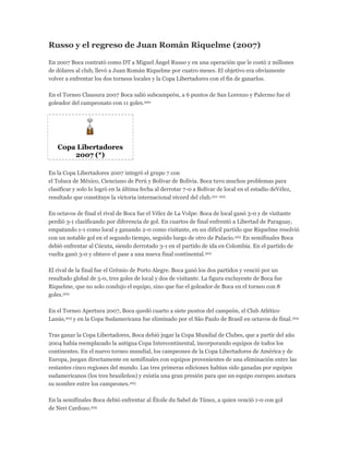 Russo y el regreso de Juan Román Riquelme (2007)
En 2007 Boca contrató como DT a Miguel Ángel Russo y en una operación que le costó 2 millones
de dólares al club, llevó a Juan Román Riquelme por cuatro meses. El objetivo era obviamente
volver a enfrentar los dos torneos locales y la Copa Libertadores con el fin de ganarlos.
En el Torneo Clausura 2007 Boca salió subcampeón, a 6 puntos de San Lorenzo y Palermo fue el
goleador del campeonato con 11 goles.200
Copa Libertadores
2007 (*)
En la Copa Libertadores 2007 integró el grupo 7 con
el Toluca de México, Cienciano de Perú y Bolívar de Bolivia. Boca tuvo muchos problemas para
clasificar y solo lo logró en la última fecha al derrotar 7-0 a Bolívar de local en el estadio deVélez,
resultado que constituye la victoria internacional récord del club.201 202
En octavos de final el rival de Boca fue el Vélez de La Volpe: Boca de local ganó 3-0 y de visitante
perdió 3-1 clasificando por diferencia de gol. En cuartos de final enfrentó a Libertad de Paraguay,
empatando 1-1 como local y ganando 2-0 como visitante, en un difícil partido que Riquelme resolvió
con un notable gol en el segundo tiempo, seguido luego de otro de Palacio.202 En semifinales Boca
debió enfrentar al Cúcuta, siendo derrotado 3-1 en el partido de ida en Colombia. En el partido de
vuelta ganó 3-0 y obtuvo el pase a una nueva final continental.202
El rival de la final fue el Grêmio de Porto Alegre. Boca ganó los dos partidos y venció por un
resultado global de 5-0, tres goles de local y dos de visitante. La figura excluyente de Boca fue
Riquelme, que no solo condujo el equipo, sino que fue el goleador de Boca en el torneo con 8
goles.202
En el Torneo Apertura 2007, Boca quedó cuarto a siete puntos del campeón, el Club Atlético
Lanús,203 y en la Copa Sudamericana fue eliminado por el São Paulo de Brasil en octavos de final.204
Tras ganar la Copa Libertadores, Boca debió jugar la Copa Mundial de Clubes, que a partir del año
2004 había reemplazado la antigua Copa Intercontinental, incorporando equipos de todos los
continentes. En el nuevo torneo mundial, los campeones de la Copa Libertadores de América y de
Europa, juegan directamente en semifinales con equipos provenientes de una eliminación entre las
restantes cinco regiones del mundo. Las tres primeras ediciones habían sido ganadas por equipos
sudamericanos (los tres brasileños) y existía una gran presión para que un equipo europeo anotara
su nombre entre los campeones.205
En la semifinales Boca debió enfrentar al Étoile du Sahel de Túnez, a quien venció 1-0 con gol
de Neri Cardozo.205
 