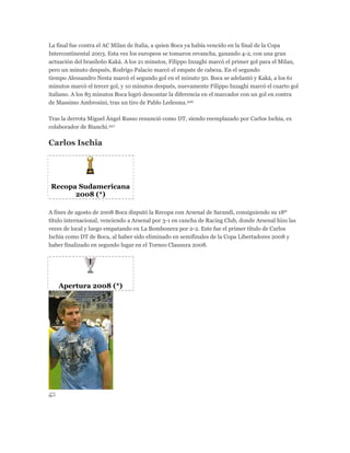La final fue contra el AC Milan de Italia, a quien Boca ya había vencido en la final de la Copa
Intercontinental 2003. Esta vez los europeos se tomaron revancha, ganando 4-2, con una gran
actuación del brasileño Kaká. A los 21 minutos, Filippo Inzaghi marcó el primer gol para el Milan,
pero un minuto después, Rodrigo Palacio marcó el empate de cabeza. En el segundo
tiempo Alessandro Nesta marcó el segundo gol en el minuto 50. Boca se adelantó y Kaká, a los 61
minutos marcó el tercer gol, y 10 minutos después, nuevamente Filippo Inzaghi marcó el cuarto gol
italiano. A los 85 minutos Boca logró descontar la diferencia en el marcador con un gol en contra
de Massimo Ambrosini, tras un tiro de Pablo Ledesma.206
Tras la derrota Miguel Ángel Russo renunció como DT, siendo reemplazado por Carlos Ischia, ex
colaborador de Bianchi.207
Carlos Ischia
Recopa Sudamericana
2008 (*)
A fines de agosto de 2008 Boca disputó la Recopa con Arsenal de Sarandí, consiguiendo su 18º
título internacional, venciendo a Arsenal por 3-1 en cancha de Racing Club, donde Arsenal hizo las
veces de local y luego empatando en La Bombonera por 2-2. Este fue el primer título de Carlos
Ischia como DT de Boca, al haber sido eliminado en semifinales de la Copa Libertadores 2008 y
haber finalizado en segundo lugar en el Torneo Clausura 2008.
Apertura 2008 (*)
 