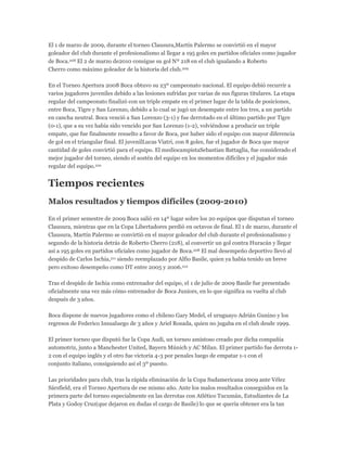 El 1 de marzo de 2009, durante el torneo Clausura,Martín Palermo se convirtió en el mayor
goleador del club durante el profesionalismo al llegar a 195 goles en partidos oficiales como jugador
de Boca.208 El 2 de marzo de2010 consigue su gol Nº 218 en el club igualando a Roberto
Cherro como máximo goleador de la historia del club.209
En el Torneo Apertura 2008 Boca obtuvo su 23º campeonato nacional. El equipo debió recurrir a
varios jugadores juveniles debido a las lesiones sufridas por varias de sus figuras titulares. La etapa
regular del campeonato finalizó con un triple empate en el primer lugar de la tabla de posiciones,
entre Boca, Tigre y San Lorenzo, debido a lo cual se jugó un desempate entre los tres, a un partido
en cancha neutral. Boca venció a San Lorenzo (3-1) y fue derrotado en el último partido por Tigre
(0-1), que a su vez había sido vencido por San Lorenzo (1-2), volviéndose a producir un triple
empate, que fue finalmente resuelto a favor de Boca, por haber sido el equipo con mayor diferencia
de gol en el triangular final. El juvenilLucas Viatri, con 8 goles, fue el jugador de Boca que mayor
cantidad de goles convirtió para el equipo. El mediocampistaSebastian Battaglia, fue considerado el
mejor jugador del torneo, siendo el sostén del equipo en los momentos difíciles y el jugador más
regular del equipo.210
Tiempos recientes
Malos resultados y tiempos difíciles (2009-2010)
En el primer semestre de 2009 Boca salió en 14º lugar sobre los 20 equipos que disputan el torneo
Clausura, mientras que en la Copa Libertadores perdió en octavos de final. El 1 de marzo, durante el
Clausura, Martín Palermo se convirtió en el mayor goleador del club durante el profesionalismo y
segundo de la historia detrás de Roberto Cherro (218), al convertir un gol contra Huracán y llegar
así a 195 goles en partidos oficiales como jugador de Boca.208 El mal desempeño deportivo llevó al
despido de Carlos Ischia,211 siendo reemplazado por Alfio Basile, quien ya había tenido un breve
pero exitoso desempeño como DT entre 2005 y 2006.212
Tras el despido de Ischia como entrenador del equipo, el 1 de julio de 2009 Basile fue presentado
oficialmente una vez más cómo entrenador de Boca Juniors, en lo que significa su vuelta al club
después de 3 años.
Boca dispone de nuevos jugadores como el chileno Gary Medel, el uruguayo Adrián Gunino y los
regresos de Federico Insualuego de 3 años y Ariel Rosada, quien no jugaba en el club desde 1999.
El primer torneo que disputó fue la Copa Audi, un torneo amistoso creado por dicha compañía
automotriz, junto a Manchester United, Bayern Múnich y AC Milan. El primer partido fue derrota 1-
2 con el equipo inglés y el otro fue victoria 4-3 por penales luego de empatar 1-1 con el
conjunto italiano, consiguiendo así el 3º puesto.
Las prioridades para club, tras la rápida eliminación de la Copa Sudamericana 2009 ante Vélez
Sársfield, era el Torneo Apertura de ese mismo año. Ante los malos resultados conseguidos en la
primera parte del torneo especialmente en las derrotas con Atlético Tucumán, Estudiantes de La
Plata y Godoy Cruz(que dejaron en dudas el cargo de Basile) lo que se quería obtener era la tan
 