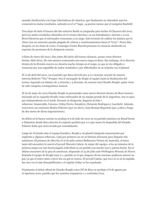 ansiada clasificación a la Copa Libertadores de América, que finalmente no obtendría ante los
consecutivos malos resultados, saliendo en el 11º lugar, 14 puntos menos que el campeón Banfield.
Tras dejar de lado el fracaso del año anterior Basile se preparaba para luchar el Clausura del 2010,
pero los malos resultados obtenidos en el verano (derrota 1-4 con Estudiantes y derrota 1-3 con
River) hicieron que el entrenador renunciara a su cargo. Esto terminó de caldear los ánimos por la
ribera tras un semestre pasado plagado de críticas y cuestionamientos hacia el "Coco". Pocos días
después, en un clima de crisis, el manager Carlos Bianchi presenta su renuncia aludiendo no
soportar las presiones de la dirigencia xeneize.
A fines de enero del 2010, días antes del inicio del torneo clausura, asume como director
técnico Abel Alves. De esta manera comenzaba una nueva etapa en Boca. Sin embargo, el ex director
técnico de la división reserva no duraría mucho tiempo en el cargo, ya que se vio obligado a
renunciar por una seguidilla de malos resultados y por dificultades en su relación con el plantel.
El 12 de abril del 2010, en el partido que Boca derrotó por 4-0 a Arsenal, asumió de manera
interina Roberto "Tito" Pompei. Fue el encargado de dirigir al equipo hasta la finalización del
torneo, logrando un balance de 3 victorias y 3 derrotas. Su sucesor será Claudio Borghi, quién viene
de salir campeón conArgentinos Juniors.
El 20 de mayo de 2010 Claudio Borghi es presentado como nuevo director técnico de Boca Juniors,
iniciando así su segundo desafío como entrenador de un equipo grande de la Argentina, tras su paso
por Independiente en el 2008. Durante su dirigencia, llegaron al club 7
refuerzos: Insaurralde, Caruzzo, Cellay,Fierro, Escudero, Clemente Rodriguez y Lucchetti. Además,
renovaron sus contratos Martin Palermo (por un año) y Juan Román Riquelme (por 4 años y luego
de dos meses de duras negociaciones).
Su debut en la banca xeneize se produjo el 9 de julio de 2010 en un partido amistoso en Brasil frente
a Palmeiras donde Boca derroto al conjunto paulista por 2-0 que marco la despedida del Estadio
Palestra Italia que será cerrado por remodelación.
Luego de el triunfo ante el equipo brasilero, Borghi y un plantel integrado mayormente por
suplentes y algunos refuerzos, viajó por primera vez en su historia aOceanía para disputar dos
amistosos. El primero de ellos fue el 16 de julio contra Melbourne Victory de Australia, el único
tanto del encuentro lo marcó el juvenil Marcelo Cañete -lo mejor del equipo- a los 40 minutos de la
primera etapa con una buena jugada individual en un partido con mucho roce y pierna fuerte. En el
último encuentro de la gira de amistosos, disputado el 23 de julio ante Wellington Phoenix de Nueva
Zelanda el equipo de Borghi cayó 2-1, partido en el que ninguno de los xeneizes pudieron marcar un
gol, ya que el único tanto a favor fue un gol en contra. El juvenil Cañete, que tuvo la 10 en la espalda,
fue otra vez el más desequilibrante y el capitán Cellay se fue expulsado.
Finalmente el debut oficial de Claudio Borghi como DT de Boca se produjo el 8 de agosto por
el Apertura 2010, partido que los xeneizes empataron 1-1 conGodoy Cruz.
 