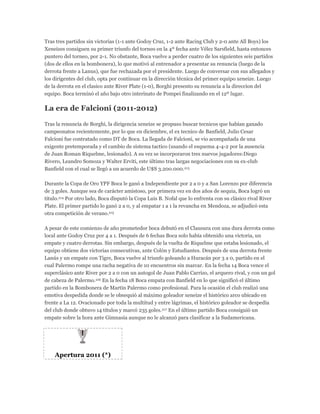 Tras tres partidos sin victorias (1-1 ante Godoy Cruz, 1-2 ante Racing Club y 2-0 ante All Boys) los
Xeneizes consiguen su primer triunfo del torneo en la 4º fecha ante Vélez Sarsfield, hasta entonces
puntero del torneo, por 2-1. No obstante, Boca vuelve a perder cuatro de los siguientes seis partidos
(dos de ellos en la bombonera), lo que motivó al entrenador a presentar su renuncia (luego de la
derrota frente a Lanus), que fue rechazada por el presidente. Luego de conversar con sus allegados y
los dirigentes del club, opta por continuar en la dirección técnica del primer equipo xeneize. Luego
de la derrota en el clasico ante River Plate (1-0), Borghi presento su renuncia a la direccion del
equipo. Boca terminó el año bajo otro interinato de Pompei finalizando en el 12º lugar.
La era de Falcioni (2011-2012)
Tras la renuncia de Borghi, la dirigencia xeneize se propuso buscar tecnicos que habían ganado
campeonatos recientemente, por lo que en diciembre, el ex tecnico de Banfield, Julio Cesar
Falcioni fue contratado como DT de Boca. La llegada de Falcioni, se vio acompañada de una
exigente pretemporada y el cambio de sistema tactico (usando el esquema 4-4-2 por la ausencia
de Juan Roman Riquelme, lesionado). A su vez se incorporaron tres nuevos jugadores:Diego
Rivero, Leandro Somoza y Walter Erviti, este último tras largas negociaciones con su ex-club
Banfield con el cual se llegó a un acuerdo de U$S 3.200.000.213
Durante la Copa de Oro YPF Boca le ganó a Independiente por 2 a 0 y a San Lorenzo por diferencia
de 3 goles. Aunque sea de carácter amistoso, por primera vez en dos años de sequia, Boca logró un
título.214 Por otro lado, Boca disputó la Copa Luis B. Nofal que lo enfrenta con su clásico rival River
Plate. El primer partido lo ganó 2 a 0, y al empatar 1 a 1 la revancha en Mendoza, se adjudicó esta
otra competición de verano.215
A pesar de este comienzo de año prometedor boca debutó en el Clausura con una dura derrota como
local ante Godoy Cruz por 4 a 1. Después de 6 fechas Boca solo había obtenido una victoria, un
empate y cuatro derrotas. Sin embargo, después de la vuelta de Riquelme que estaba lesionado, el
equipo obtiene dos victorias consecutivas, ante Colón y Estudiantes. Después de una derrota frente
Lanús y un empate con Tigre, Boca vuelve al triunfo goleando a Huracán por 3 a 0, partido en el
cual Palermo rompe una racha negativa de 10 encuentros sin marcar. En la fecha 14 Boca vence el
superclásico ante River por 2 a 0 con un autogol de Juan Pablo Carrizo, el arquero rival, y con un gol
de cabeza de Palermo.216 En la fecha 18 Boca empata con Banfield en lo que significó el último
partido en la Bombonera de Martín Palermo como profesional. Para la ocasión el club realizó una
emotiva despedida donde se le obsequió al máximo goleador xeneize el histórico arco ubicado en
frente a La 12. Ovacionado por toda la multitud y entre lágrimas, el histórico goleador se despedía
del club donde obtuvo 14 títulos y marcó 235 goles.217 En el último partido Boca consiguió un
empate sobre la hora ante Gimnasia aunque no le alcanzó para clasificar a la Sudamericana.
Apertura 2011 (*)
 