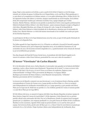 juego, llegó a estar puntero en la fecha 5, pero a partir de la fecha 8, bajaría su nivel de juego,
estando así 5 fechas sin ganar, la última fue en el Superclásico, en la cual River Plate ganaba por 2-
0, pero Boca se lo empataría en el último minuto, 2-2 con goles deSantiago Silva y Walter Erviti. En
las siguientes fechas solo obtuvo 3 victorias, siempre manteniendo un nivel irregular. En la última
fecha del campeonato tendría que enfrentar al |Godoy Cruz, equipo dirigido por el ídolo
Xeneize, Martín Palermo. Además en ese partido se produciría el retiro como jugador profesional de
fútbol de Rolando El flaco Schiavi -otro ídolo Xeneize-, quien semanas después arreglo su llegada al
club chino, Shanghái Shenhua, por el lapso de tiempo de 1 año. Luego de la despedida de
Schiavi, Julio César Falcioni se retiró insultado de La Bombonera, mientras que el entrenador de
Godoy Cruz -Martín Palermo- se retiró del mismo emocionado al ser recibido con cariño por parte
de los hinchas boquenses.
La participaron de Boca en la Copa Sudamericana 2012 fue corta, ya que el club quedo eliminado de
la misma en la Segunda Fase.
Por haber ganado la Copa Argentina 2011/12, el Xeneize se enfrentó a Arsenal de Sarandí campeón
del Torneo Clausura 2012, por la Supercopa Argentina 2012, en la ciudad de Catamarca el 7 de
noviembre de 2012. El encuentro terminó empatado en 0, y posteriormente sería victoria de Arsenal
(4-3) en la definición por penales.
Dos días después del final del Torneo Inicial 2012, el presidente del club Daniel Angelici no le
renovó el contrato a Julio César Falcioni, poniendole fin a sus casi 2 años de mandato.32
El tercer "Virreinato" de Carlos Bianchi
El 17 de diciembre del año 2012, Carlos Bianchi, el entrenador más ganador en la historia del fútbol
argentino, vuelve a Boca Juniors para finalmente "despertarse de la siesta"33 y tener su tercer ciclo
como DT del club.34 En el 2013, ya con el Virrey en el banco de suplentes, llegaron como
refuerzosClaudio "el Chiqui" Pérez proveniente de Belgrano, el uruguayo Ribair
Rodríguez proveniente del Siena italiano y como flamante incorporación, "el Burrito"
Martínez proveniente del S.C Corinthians.35
La tercera era de Bianchi, comenzó con una derrota por 1-2 en el amistoso frente a Racing, partido
correspondiente al Torneo de Verano 2013. Luego perdió con River Plate 0-2. Pero se recuperó
ante Independiente de Avellaneda venciendolo por 3-0. Luego ganaría 5-4 por penales ante River
Plate por la Copa Luis B. Nofal tras un partido 0-0. En el último partido de verano el xeneize perdió
1-2 ante River Plate por la Copa BBVA.
El 8 de febrero del 2013, se anunció el regreso del ídolo Juan Román Riquelme al primer equipo de
Boca Juniors, luego de 6 meses de inactividad.36 Al día siguiente, Carlos Bianchi tuvo su primer
partido oficial como entrenador del club. Fue en La Bombonera, donde el conjunto local consiguió
ganarle por 3-2 aQuilmes, tras empezar perdiendo 0-2, los goles fueron de Walter Erviti y Guillermo
Burdisso en dos ocaciones, Agustín Orión atajó un penal estando 2-2, lo cual fue clave para el
equipo. En la tercera fecha, pierde ante All Boys por 0-2, a Oscar Ustari le convirtieron un penal que
sentenció el 0-2. En la fecha 7 llegó el primer clásico ante Independiente de Avellaneda, Boca
 
