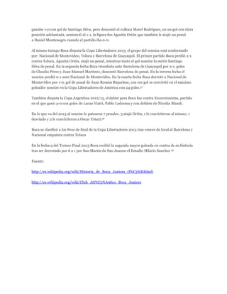 ganaba 1-0 con gol de Santiago Silva, pero descontó el exBoca Morel Rodríguez, en un gol con clara
posición adelantada, sentenció el 1-1, la figura fue Agustín Orión que también le atajó un penal
a Daniel Montenegro cuando el partido iba 0-0.
Al mismo tiempo Boca disputa la Copa Libertadores 2013, el grupo del xeneize está conformado
por: Nacional de Montevideo, Toluca y Barcelona de Guayaquil. El primer partido Boca perdió 2-1
contra Toluca, Agustín Orión, atajó un penal, mientras tanto el gol xeneize lo metió Santiago
Silva de penal. En la segunda fecha Boca triunfaría ante Barcelona de Guayaquil por 2-1, goles
de Claudio Pérez y Juan Manuel Martínez, descontó Barcelona de penal. En la tercera fecha el
xeneize perdió 0-1 ante Nacional de Montevideo. En la cuarta fecha Boca derrotó a Nacional de
Montevideo por 1-0, gol de penal de Juan Román Riquelme, con ese gol se convirtió en el máximo
goleador xeneize en la Copa Libertadores de América con 24 goles.37
Tambien disputa la Copa Argentina 2012/13, el debut para Boca fue contra Excursionistas, partido
en el que ganó 4-0 con goles de Lucas Viatri, Pablo Ledesma y con doblete de Nicolás Blandi.
En lo que va del 2013 al xeneize le patearon 7 penales. 3 atajó Orión, 1 le convirtieron al mismo, 1
desviado y 2 le convirtieron a Oscar Ustari.38
Boca se clasificó a los 8vos de final de la Copa Libertadores 2013 tras vencer de local al Barcelona y
Nacional empatara contra Toluca
En la fecha 9 del Torneo Final 2013 Boca recibió la segunda mayor goleada en contra de su historia
tras ser derrotado por 6 a 1 por San Martín de San Juanen el Estadio Hilario Sanchez 39
Fuente:
http://es.wikipedia.org/wiki/Historia_de_Boca_Juniors_(f%C3%BAtbol)
http://es.wikipedia.org/wiki/Club_Atl%C3%A9tico_Boca_Juniors
 