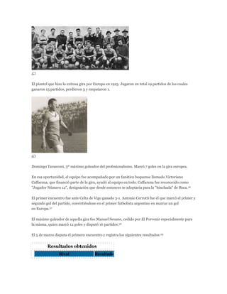 El plantel que hizo la exitosa gira por Europa en 1925. Jugaron en total 19 partidos de los cuales
ganaron 15 partidos, perdieron 3 y empataron 1.
Domingo Tarasconi, 3º máximo goleador del profesionalismo. Marcó 7 goles en la gira europea.
En esa oportunidad, el equipo fue acompañado por un fanático boquense llamado Victoriano
Caffarena, que financió parte de la gira, ayudó al equipo en todo. Caffarena fue reconocido como
"Jugador Número 12", designación que desde entonces se adoptaría para la "hinchada" de Boca.26
El primer encuentro fue ante Celta de Vigo ganado 3-1. Antonio Cerrotti fue el que marcó el primer y
segundo gol del partido, convirtiéndose en el primer futbolista argentino en marcar un gol
en Europa.27
El máximo goleador de aquella gira fue Manuel Seoane, cedido por El Porvenir especialmente para
la misma, quien marcó 12 goles y disputó 16 partidos.28
El 5 de marzo disputa el primero encuentro y registra los siguientes resultados:29
Resultados obtenidos
Rival Resultado
 