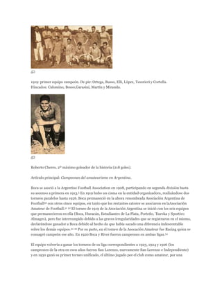 1919: primer equipo campeón. De pie: Ortega, Busso, Elli, López, Tesorieri y Cortella.
Hincados: Calomino, Bosso,Garasini, Martín y Miranda.
Roberto Cherro, 2º máximo goleador de la historia (218 goles).
Artículo principal: Campeones del amateurismo en Argentina.
Boca se asoció a la Argentine Football Association en 1908, participando en segunda división hasta
su ascenso a primera en 1913.5 En 1919 hubo un cisma en la entidad organizadora, realizándose dos
torneos paralelos hasta 1926. Boca permaneció en la ahora renombrada Asociación Argentina de
Football30 con otros cinco equipos, en tanto que los restantes catorce se asociaron en laAsociación
Amateur de Football.31 32 El torneo de 1919 de la Asociación Argentina se inició con los seis equipos
que permanecieron en ella (Boca, Huracán, Estudiantes de La Plata, Porteño, 'Eureka y Sportivo
Almagro), pero fue interrumpido debido a las graves irregularidades que se registraron en el mismo,
declarándose ganador a Boca debido al hecho de que había sacado una diferencia indescontable
sobre los demás equipos.33 32 Por su parte, en el torneo de la Asocación Amateur fue Racing quien se
consagró campeón ese año. En 1920 Boca y River fueron campeones en ambas ligas.34
El equipo volvería a ganar los torneos de su liga correspondientes a 1923, 1924 y 1926 (los
campeones de la otra en esos años fueron San Lorenzo, nuevamente San Lorenzo e Independiente)
y en 1930 ganó su primer torneo unificado, el último jugado por el club como amateur, por una
 