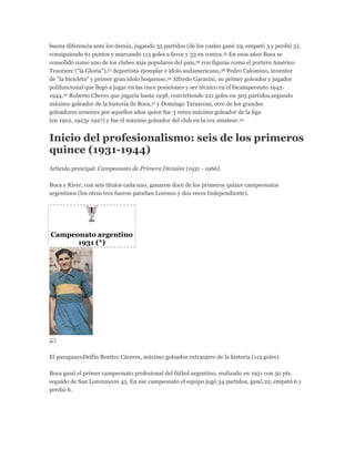 buena diferencia ante los demás, jugando 35 partidos (de los cuales ganó 29, empató 3 y perdió 3),
consiguiendo 61 puntos y marcando 113 goles a favor y 33 en contra.35 En esos años Boca se
consolidó como uno de los clubes más populares del país,36 con figuras como el portero Américo
Tesoriere ("la Gloria"),37 deportista ejemplar e ídolo sudamericano,38 Pedro Calomino, inventor
de "la bicicleta" y primer gran ídolo boquense,39 Alfredo Garasini, su primer goleador y jugador
polifuncional que llegó a jugar en las once posiciones y ser técnico en el bicampeonato 1943-
1944,40 Roberto Cherro que jugaría hasta 1938, convirtiendo 221 goles en 305 partidos,segundo
máximo goleador de la historia de Boca,41 y Domingo Tarasconi, otro de los grandes
goleadores xeneizes por aquellos años quien fue 3 veces máximo goleador de la liga
(en 1922, 1923y 1927) y fue el máximo goleador del club en la era amateur.42
Inicio del profesionalismo: seis de los primeros
quince (1931-1944)
Artículo principal: Campeonato de Primera División (1931 - 1966).
Boca y River, con seis títulos cada uno, ganaron doce de los primeros quince campeonatos
argentinos (los otros tres fueron paraSan Lorenzo y dos veces Independiente).
Campeonato argentino
1931 (*)
El paraguayoDelfín Benítez Cáceres, máximo goleador extranjero de la historia (115 goles).
Boca ganó el primer campeonato profesional del fútbol argentino, realizado en 1931 con 50 pts.
seguido de San Lorenzocon 45. En ese campeonato el equipo jugó 34 partidos, ganó 22, empató 6 y
perdió 6.
 